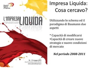 Impresa Liquida:
  Cosa cercavo?
Utilizzando lo schema ed il
paradigma di Baumann due
aspetti

* Capacità di modificarsi
•Capacità di creare nuove
strategie e nuove condizioni
di mercato

  Nel periodo 2008-2011
 