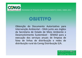 PROGRAMA DE PESQUISA & DESENVOLVIMENTO CEMIG / ANEEL 2011




             OBJETIVO
Obtenção do Documento Autorizativo para
Intervenção Ambiental – DAIA junto aos órgãos
da Secretaria de Estado de Meio Ambiente e
Desenvolvimento Sustentável - SEMAD para a
execução dos serviços anuais de limpeza de
faixa de linhas de distribuição e redes de
distribuição rural da Cemig Distribuição S/A.
 