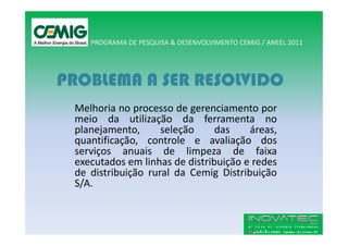 PROGRAMA DE PESQUISA & DESENVOLVIMENTO CEMIG / ANEEL 2011




PROBLEMA A SER RESOLVIDO
 Melhoria no processo de gerenciamento por
 meio da utilização da ferramenta no
 planejamento,      seleção     das    áreas,
 quantificação, controle e avaliação dos
 serviços anuais de limpeza de faixa
 executados em linhas de distribuição e redes
 de distribuição rural da Cemig Distribuição
 S/A.
 