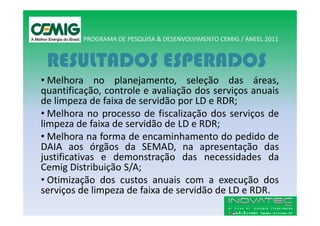PROGRAMA DE PESQUISA & DESENVOLVIMENTO CEMIG / ANEEL 2011


 RESULTADOS ESPERADOS
• Melhora no planejamento, seleção das áreas,
quantificação, controle e avaliação dos serviços anuais
de limpeza de faixa de servidão por LD e RDR;
• Melhora no processo de fiscalização dos serviços de
limpeza de faixa de servidão de LD e RDR;
• Melhora na forma de encaminhamento do pedido de
DAIA aos órgãos da SEMAD, na apresentação das
justificativas e demonstração das necessidades da
Cemig Distribuição S/A;
• Otimização dos custos anuais com a execução dos
serviços de limpeza de faixa de servidão de LD e RDR.
 