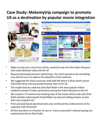 Case Study: Makemytrip campaign to promote
US as a destination by popular movie integration
• Make my trip.com, one of our clients, wanted to tap into the Indian Diaspora
that travel between India and the US
• Beyond web-based and print advertising, the client wanted to do something
very distinct so as to capture the attention of the audience.
• We suggested the client associate itself with My Name is Khan which stared
Shah Rukh Khan and was predominantly shot in the US.
• The insight that we used was that Shah Rukh is the most popular Indian
celebrity outside of India, particularly among the Indian Diaspora in the US
• We created a TV commercial showing clips of the movie which ends with Shah
Rukh verbally endorsing the brand Make my trip.com telling viewers to plan
their trip using the site
• Print and web based advertisements also reinforced the endorsement of the
superstar with the brand
• All this was done at a fraction of cost as ‘movie association’ without paying any
endorsement fee to Shah Rukh.
 