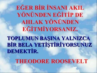 EĞER BİR İNSANI AKIL
  YÖNÜNDEN EĞİTİP DE
   AHLAK YÖNÜNDEN
   EĞİTMİYORSANIZ.
TOPLUMUN BAŞINA YALNIZCA
BİR BELA YETİŞTİRİYORSUNUZ
DEMEKTİR.
  THEODORE ROOSEVELT
 