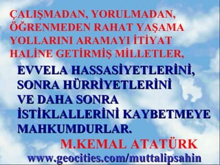 ÇALIŞMADAN, YORULMADAN,
ÖĞRENMEDEN RAHAT YAŞAMA
YOLLARINI ARAMAYI İTİYAT
HALİNE GETİRMİŞ MİLLETLER,
 EVVELA HASSASİYETLERİNİ,
 SONRA HÜRRİYETLERİNİ
 VE DAHA SONRA
 İSTİKLALLERİNİ KAYBETMEYE
 MAHKUMDURLAR.
       M.KEMAL ATATÜRK
  www.geocities.com/muttalipsahin
 