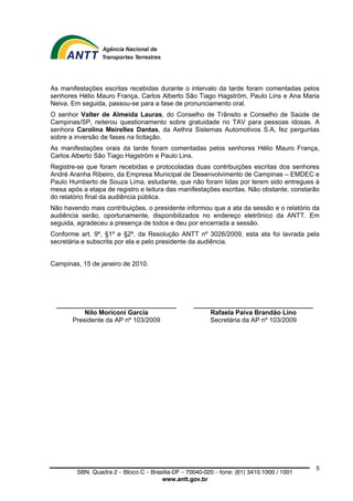 As manifestações escritas recebidas durante o intervalo da tarde foram comentadas pelos
senhores Hélio Mauro França, Carlos Alberto São Tiago Hagström, Paulo Lins e Ana Maria
Neiva. Em seguida, passou-se para a fase de pronunciamento oral.
O senhor Valter de Almeida Lauras, do Conselho de Trânsito e Conselho de Saúde de
Campinas/SP, reiterou questionamento sobre gratuidade no TAV para pessoas idosas. A
senhora Carolina Meirelles Dantas, da Aethra Sistemas Automotivos S.A, fez perguntas
sobre a inversão de fases na licitação.
As manifestações orais da tarde foram comentadas pelos senhores Hélio Mauro França,
Carlos Alberto São Tiago Hagström e Paulo Lins.
Registre-se que foram recebidas e protocoladas duas contribuições escritas dos senhores
André Aranha Ribeiro, da Empresa Municipal de Desenvolvimento de Campinas – EMDEC e
Paulo Humberto de Souza Lima, estudante, que não foram lidas por terem sido entregues à
mesa após a etapa de registro e leitura das manifestações escritas. Não obstante, constarão
do relatório final da audiência pública.
Não havendo mais contribuições, o presidente informou que a ata da sessão e o relatório da
audiência serão, oportunamente, disponibilizados no endereço eletrônico da ANTT. Em
seguida, agradeceu a presença de todos e deu por encerrada a sessão.
Conforme art. 9º, §1º e §2º, da Resolução ANTT nº 3026/2009, esta ata foi lavrada pela
secretária e subscrita por ela e pelo presidente da audiência.


Campinas, 15 de janeiro de 2010.




  _________________________________                _________________________________
          Nilo Moriconi Garcia                          Rafaela Paiva Brandão Lino
      Presidente da AP nº 103/2009                      Secretária da AP nº 103/2009




                                                                                           5
         SBN. Quadra 2 – Bloco C – Brasília-DF – 70040-020 – fone: (61) 3410.1000 / 1001
                                       www.antt.gov.br
 