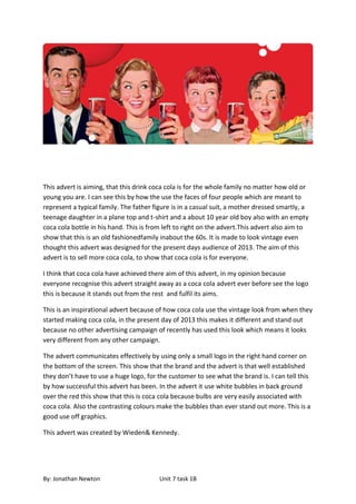 This advert is aiming, that this drink coca cola is for the whole family no matter how old or
young you are. I can see this by how the use the faces of four people which are meant to
represent a typical family. The father figure is in a casual suit, a mother dressed smartly, a
teenage daughter in a plane top and t-shirt and a about 10 year old boy also with an empty
coca cola bottle in his hand. This is from left to right on the advert.This advert also aim to
show that this is an old fashionedfamily inabout the 60s. It is made to look vintage even
thought this advert was designed for the present days audience of 2013. The aim of this
advert is to sell more coca cola, to show that coca cola is for everyone.

I think that coca cola have achieved there aim of this advert, in my opinion because
everyone recognise this advert straight away as a coca cola advert ever before see the logo
this is because it stands out from the rest and fulfil its aims.

This is an inspirational advert because of how coca cola use the vintage look from when they
started making coca cola, in the present day of 2013 this makes it different and stand out
because no other advertising campaign of recently has used this look which means it looks
very different from any other campaign.

The advert communicates effectively by using only a small logo in the right hand corner on
the bottom of the screen. This show that the brand and the advert is that well established
they don’t have to use a huge logo, for the customer to see what the brand is. I can tell this
by how successful this advert has been. In the advert it use white bubbles in back ground
over the red this show that this is coca cola because bulbs are very easily associated with
coca cola. Also the contrasting colours make the bubbles than ever stand out more. This is a
good use off graphics.

This advert was created by Wieden& Kennedy.




By: Jonathan Newton                      Unit 7 task 1B
 
