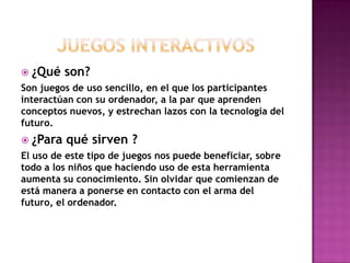 ¿Qué son?
Son juegos de uso sencillo, en el que los participantes
interactúan con su ordenador, a la par que aprenden
conceptos nuevos, y estrechan lazos con la tecnología del
futuro.
 ¿Para qué sirven ?
El uso de este tipo de juegos nos puede beneficiar, sobre
todo a los niños que haciendo uso de esta herramienta
aumenta su conocimiento. Sin olvidar que comienzan de
está manera a ponerse en contacto con el arma del
futuro, el ordenador.
 