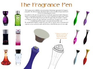 The fragrance pen establishes a new promotional advertising opportunity for fragrance
companies. The diverse design easily lends itself to colour coordinated representation of
a variety of existing fragrance names.
It is aimed as a free give-away promotion to stretch the exposure potential of fragrance
brands to encourage more people to try new scents. Sometimes an opinion takes a little
longer to sell and the fragrance pen provides the opportunity for people to sample a
new fragrance in their own space and time, more than once. Fragrance stores are often
overwhelming and do not give a true representation of the scent.
By combining the fragrance sample into a pen, there is a greater chance of promotional
exposure as a pen is passed around and also forms a desirable function in its own right.
Fragrance is stored in an
internal reservoir and
dispensed through a
polyester felt tip nib
 