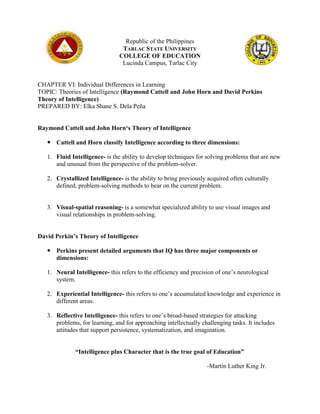 Republic of the Philippines
TARLAC STATE UNIVERSITY
COLLEGE OF EDUCATION
Lucinda Campus, Tarlac City
CHAPTER VI: Individual Differences in Learning
TOPIC: Theories of Intelligence (Raymond Cattell and John Horn and David Perkins
Theory of Intelligence)
PREPARED BY: Elka Shane S. Dela Peña
Raymond Cattell and John Horn‘s Theory of Intelligence
 Cattell and Horn classify Intelligence according to three dimensions:
1. Fluid Intelligence- is the ability to develop techniques for solving problems that are new
and unusual from the perspective of the problem-solver.
2. Crystallized Intelligence- is the ability to bring previously acquired often culturally
defined, problem-solving methods to bear on the current problem.
3. Visual-spatial reasoning- is a somewhat specialized ability to use visual images and
visual relationships in problem-solving.
David Perkin’s Theory of Intelligence
 Perkins present detailed arguments that IQ has three major components or
dimensions:
1. Neural Intelligence- this refers to the efficiency and precision of one’s neurological
system.
2. Experiential Intelligence- this refers to one’s accumulated knowledge and experience in
different areas.
3. Reflective Intelligence- this refers to one’s broad-based strategies for attacking
problems, for learning, and for approaching intellectually challenging tasks. It includes
attitudes that support persistence, systematization, and imagination.
“Intelligence plus Character that is the true goal of Education”
-Martin Luther King Jr.
 