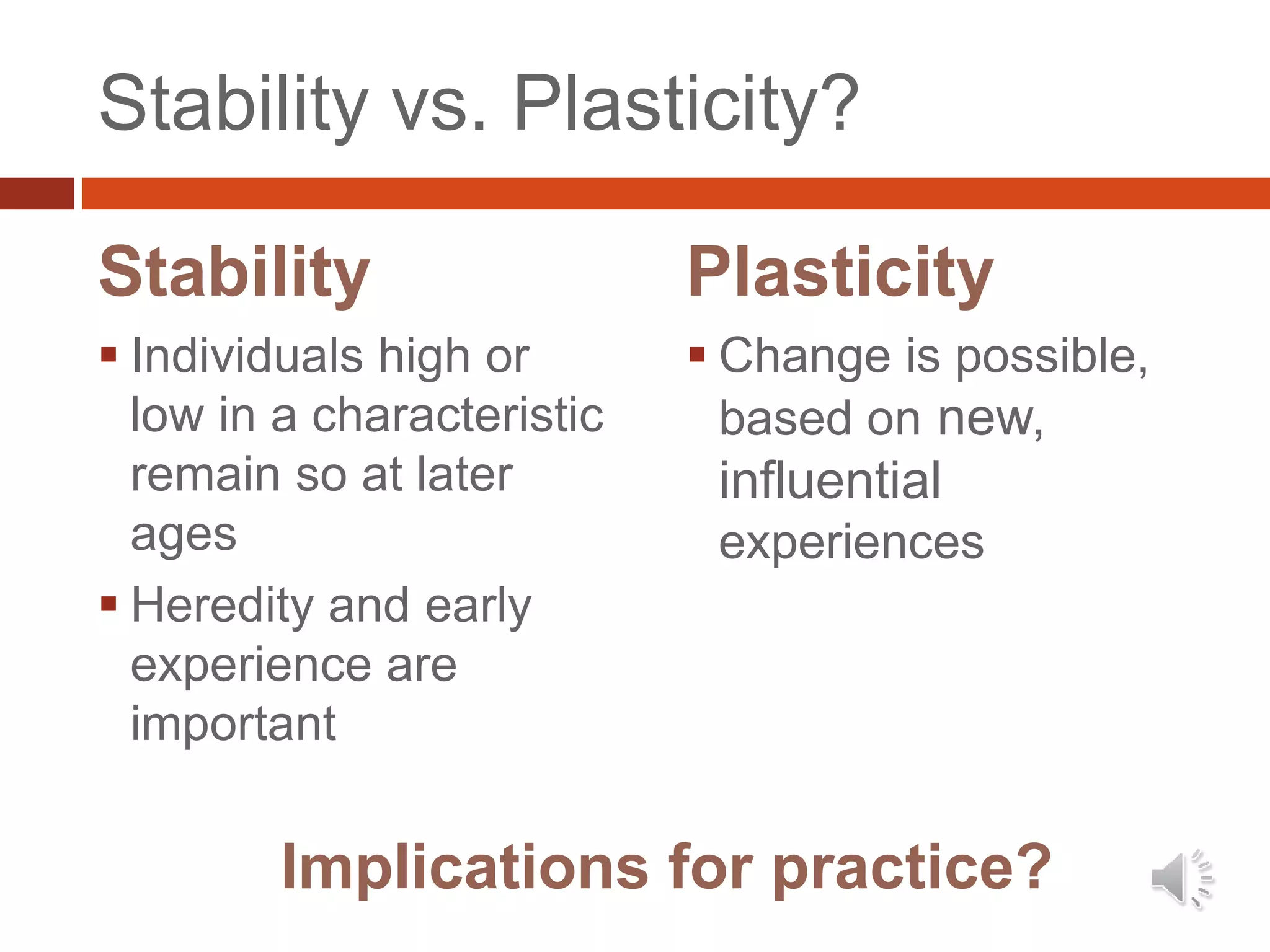 Stability vs. Plasticity?
Stability
 Individuals high or
low in a characteristic
remain so at later
ages
 Heredity and early
experience are
important
Plasticity
 Change is possible,
based on new,
influential
experiences
Implications for practice?
 