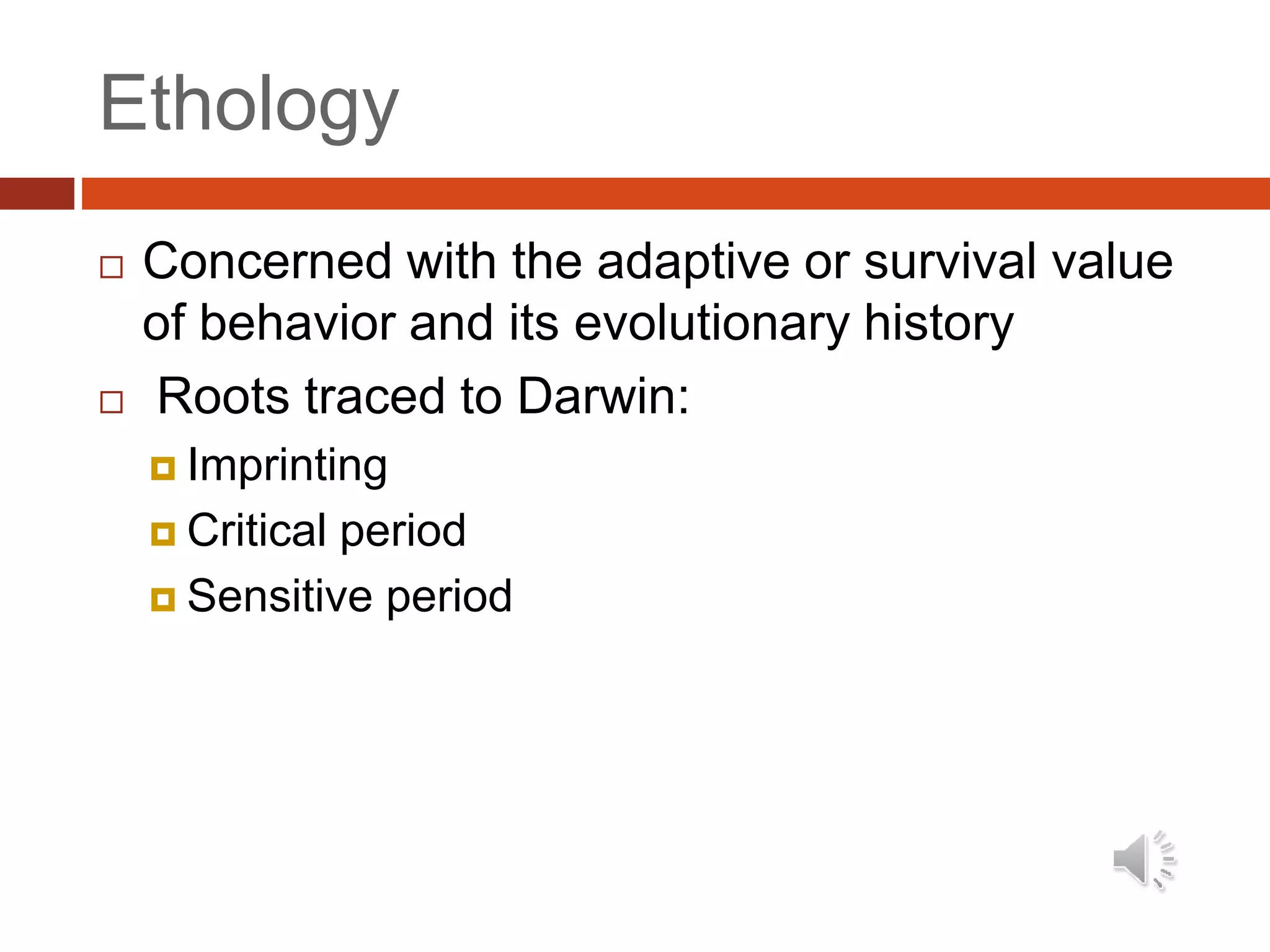 Ethology
 Concerned with the adaptive or survival value
of behavior and its evolutionary history
 Roots traced to Darwin:
 Imprinting
 Critical period
 Sensitive period
 