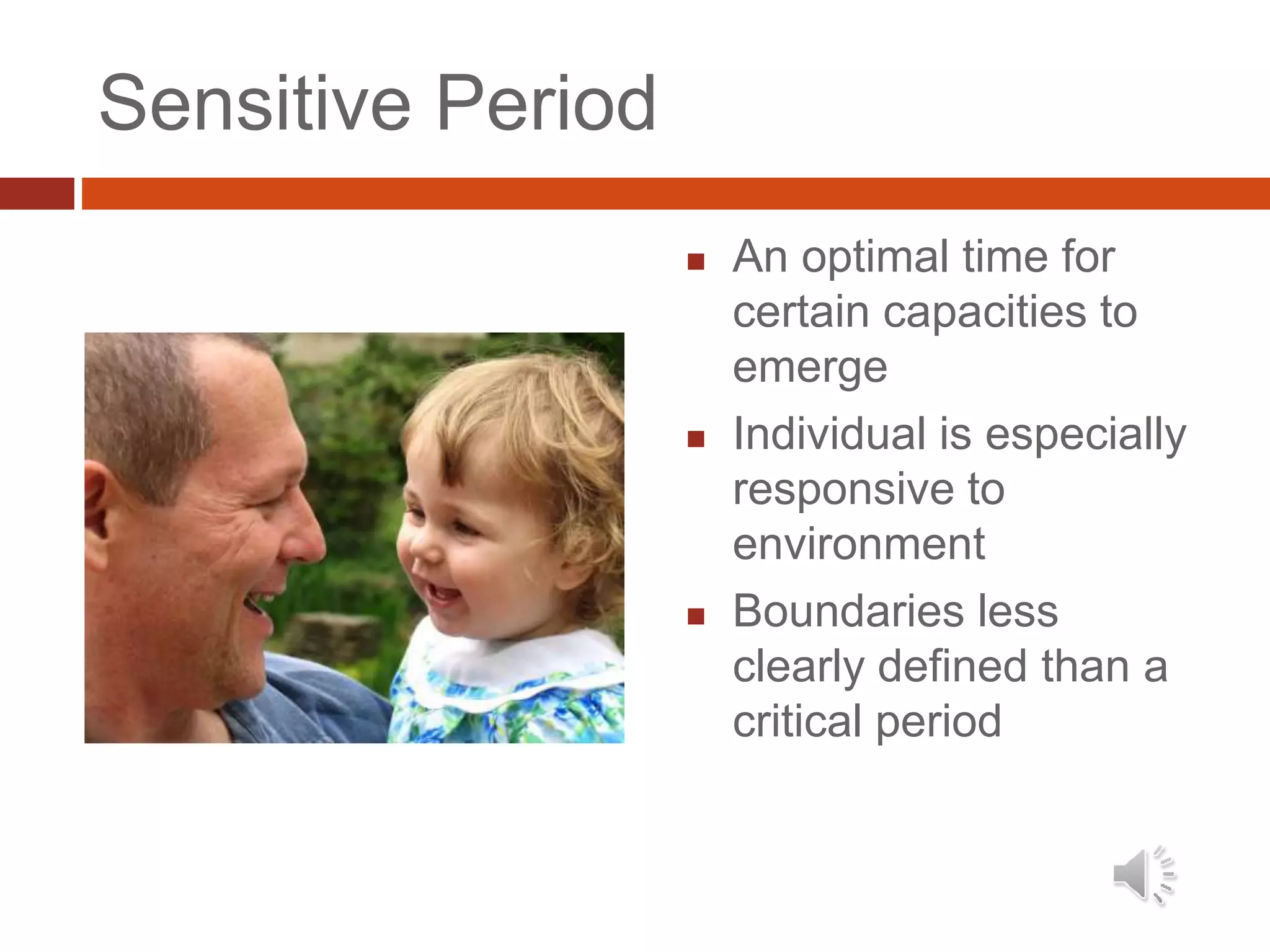Sensitive Period
 An optimal time for
certain capacities to
emerge
 Individual is especially
responsive to
environment
 Boundaries less
clearly defined than a
critical period
 