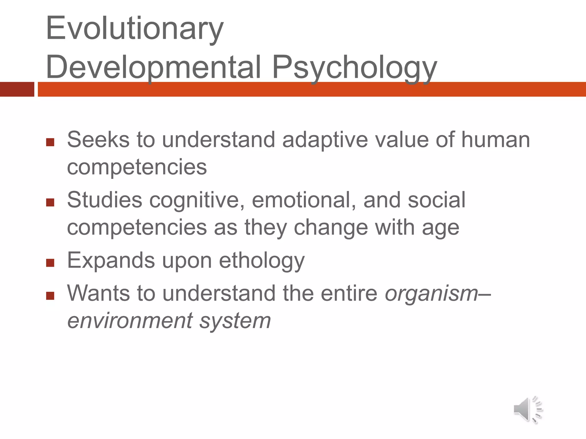 Evolutionary
Developmental Psychology
 Seeks to understand adaptive value of human
competencies
 Studies cognitive, emotional, and social
competencies as they change with age
 Expands upon ethology
 Wants to understand the entire organism–
environment system
 