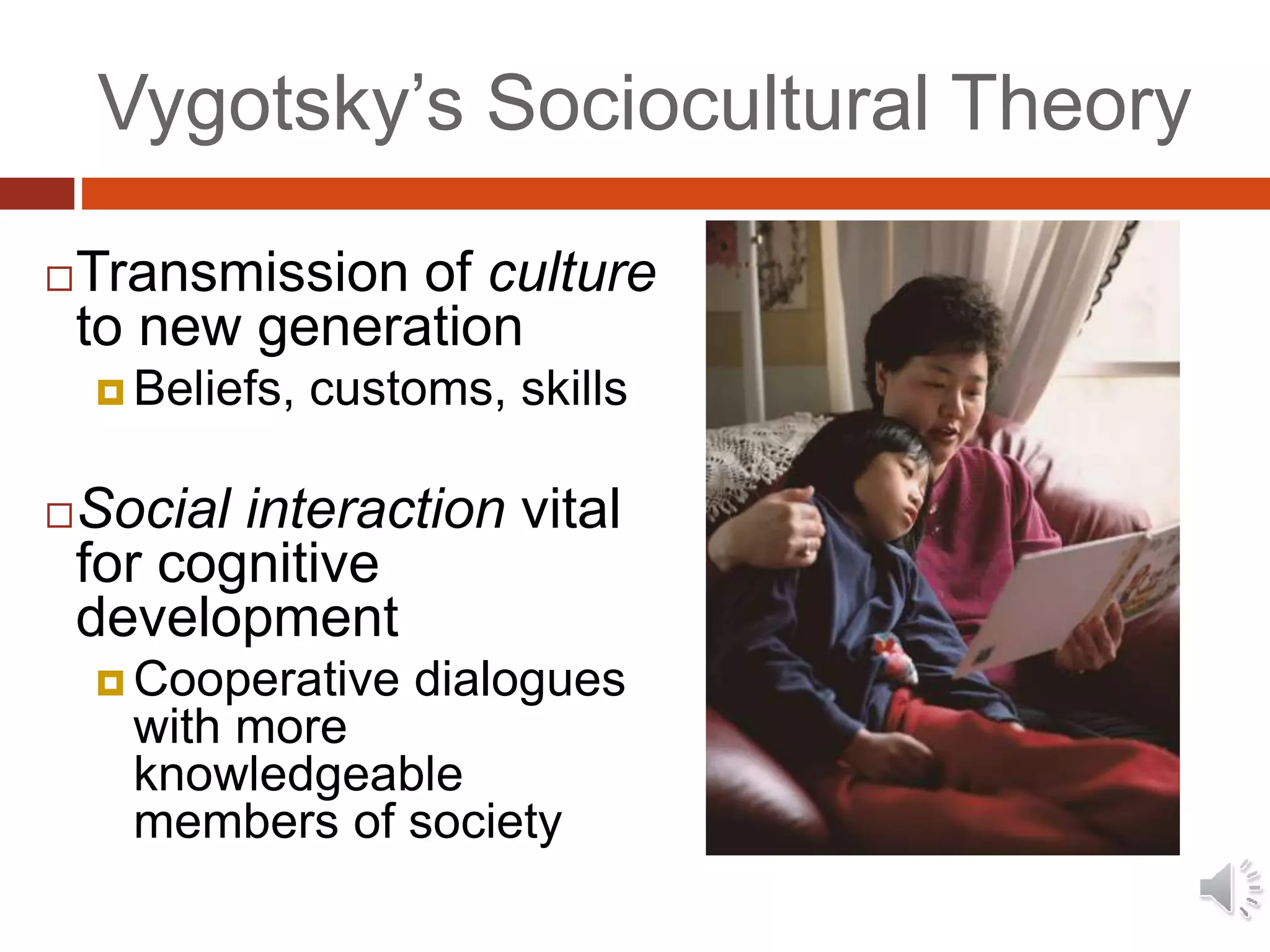 Vygotsky’s Sociocultural Theory
Transmission of culture
to new generation
 Beliefs, customs, skills
Social interaction vital
for cognitive
development
 Cooperative dialogues
with more
knowledgeable
members of society
 