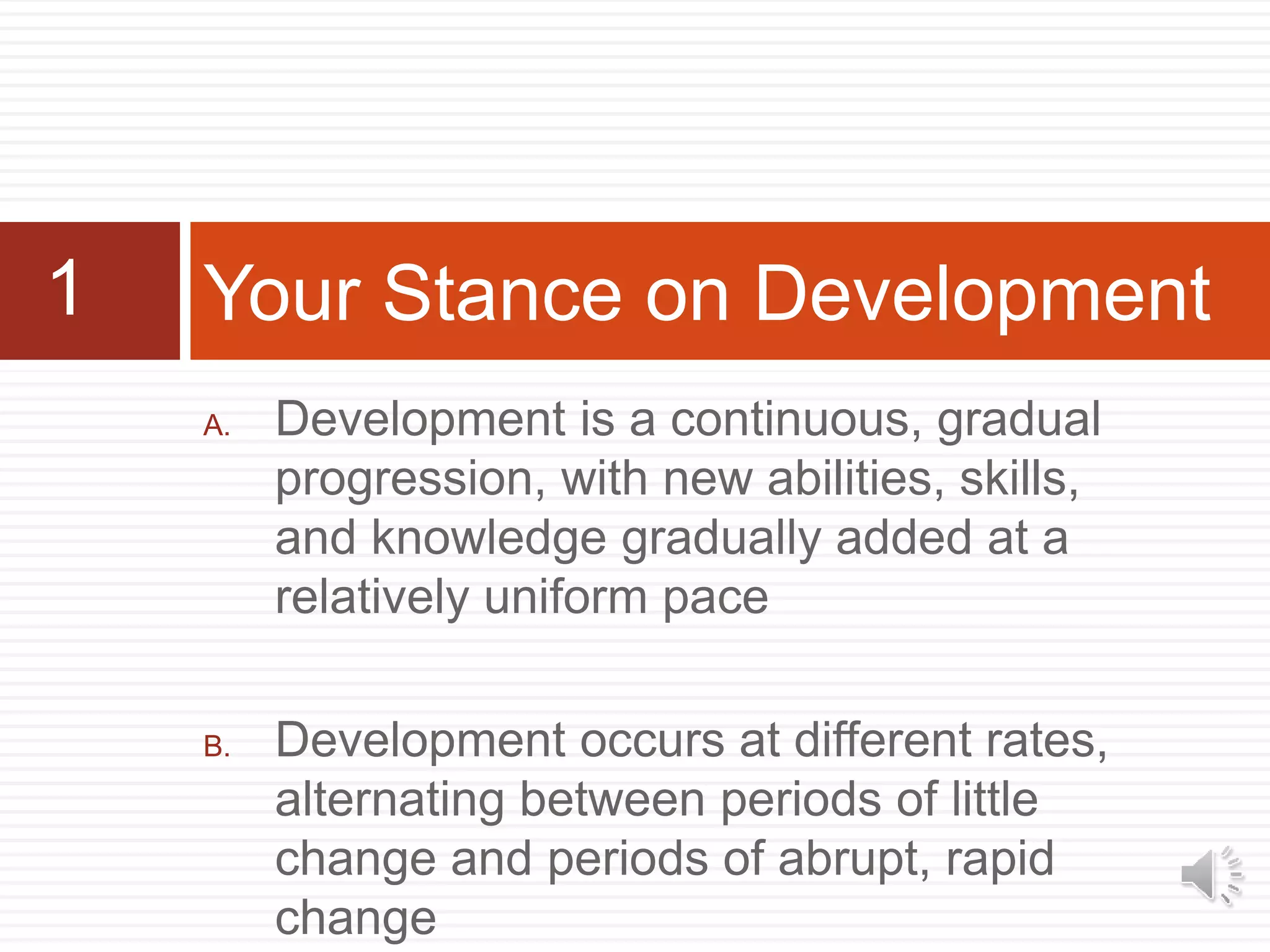 A. Development is a continuous, gradual
progression, with new abilities, skills,
and knowledge gradually added at a
relatively uniform pace
B. Development occurs at different rates,
alternating between periods of little
change and periods of abrupt, rapid
change
Your Stance on Development1
 
