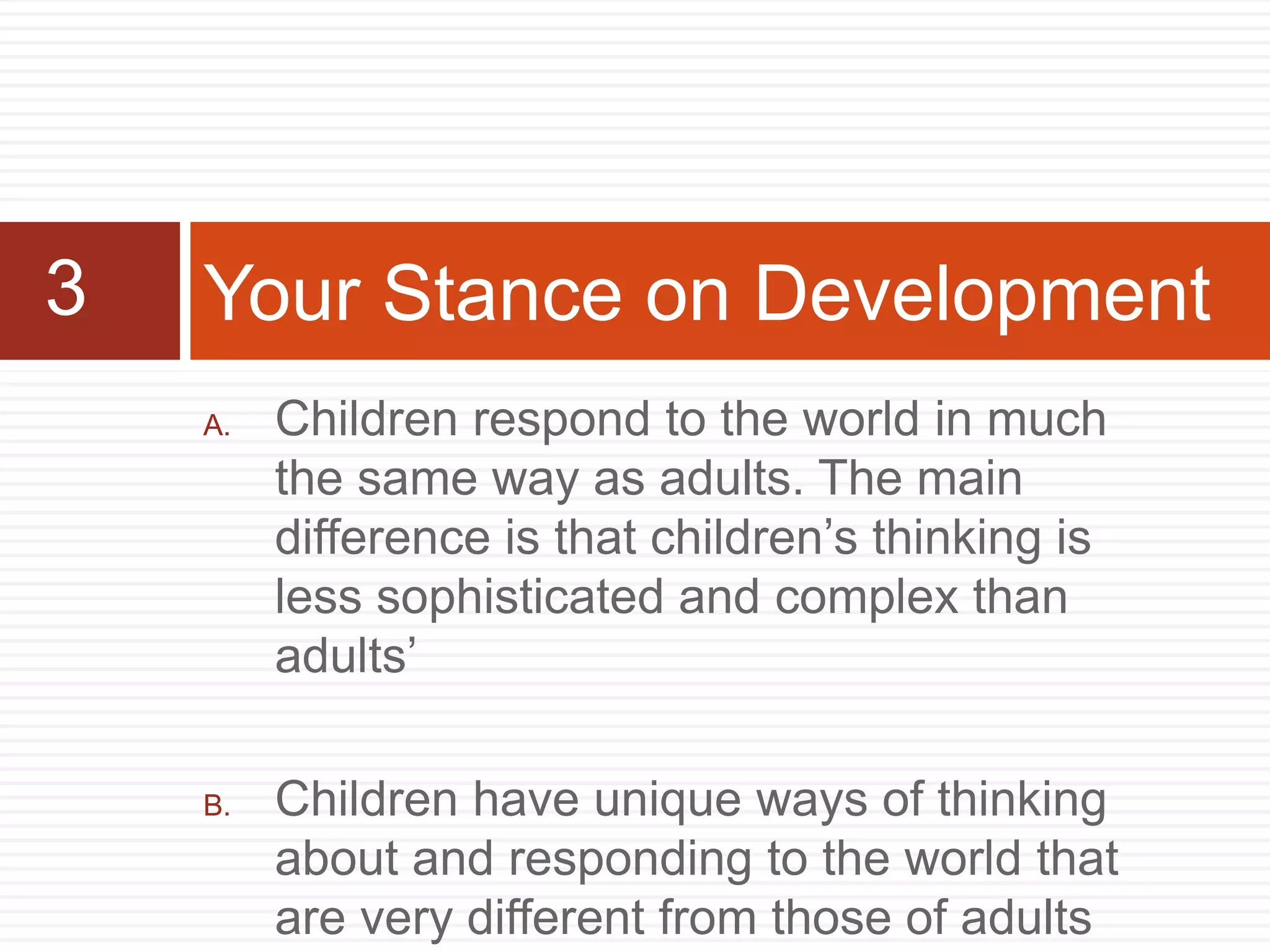 A. Children respond to the world in much
the same way as adults. The main
difference is that children’s thinking is
less sophisticated and complex than
adults’
B. Children have unique ways of thinking
about and responding to the world that
are very different from those of adults
Your Stance on Development3
 