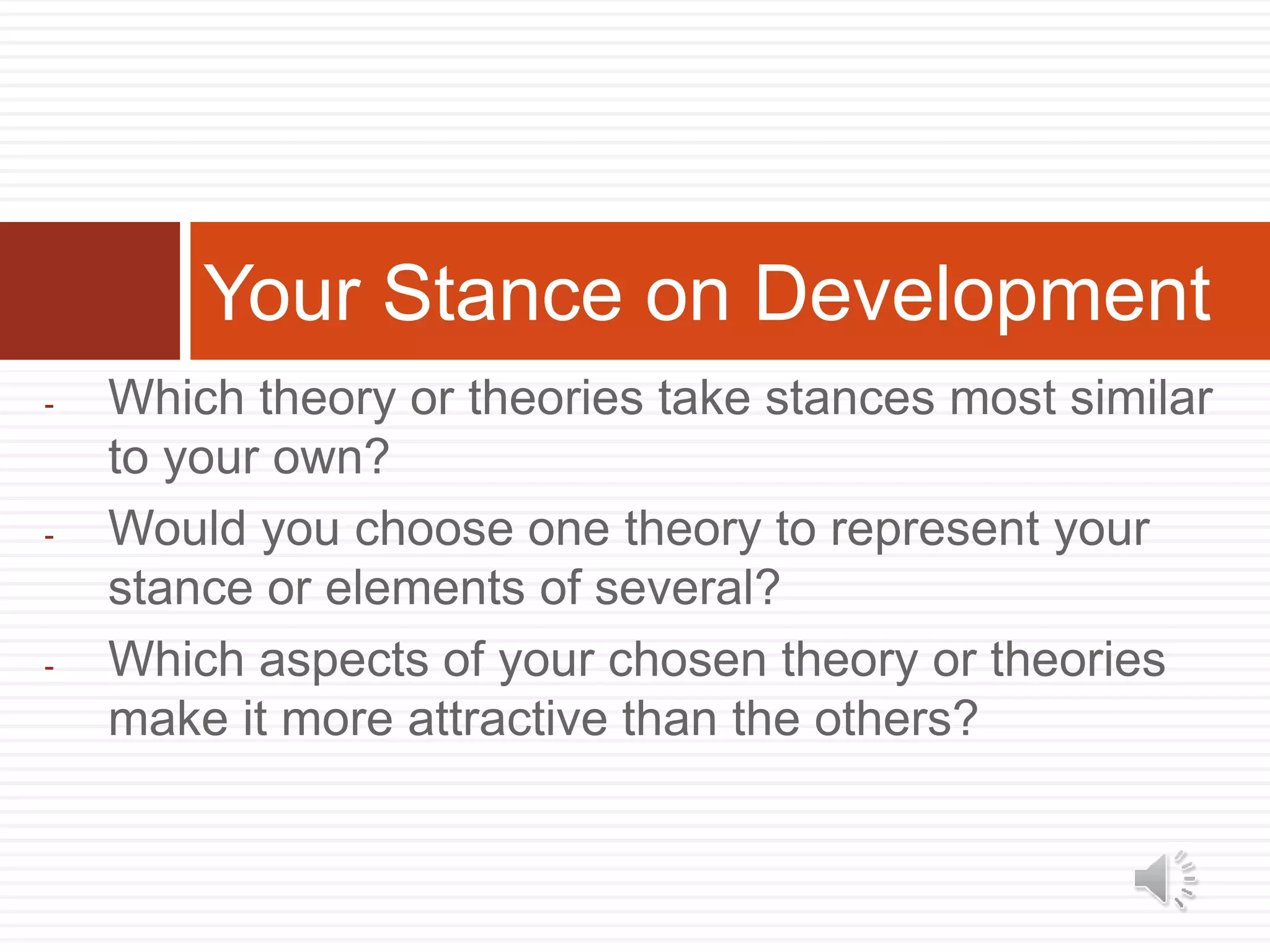 - Which theory or theories take stances most similar
to your own?
- Would you choose one theory to represent your
stance or elements of several?
- Which aspects of your chosen theory or theories
make it more attractive than the others?
Your Stance on Development
 