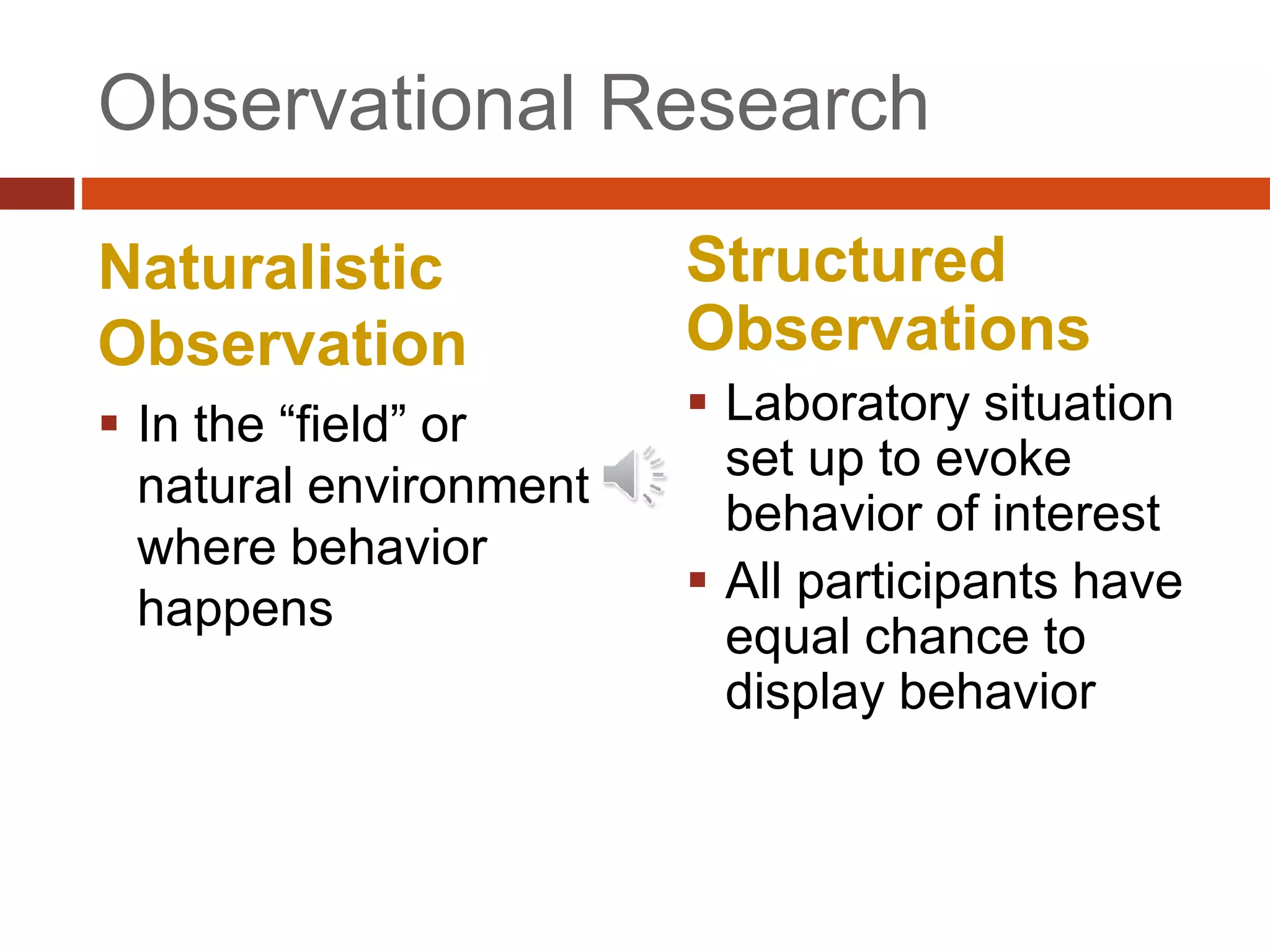 Observational Research
Naturalistic
Observation
 In the “field” or
natural environment
where behavior
happens
Structured
Observations
 Laboratory situation
set up to evoke
behavior of interest
 All participants have
equal chance to
display behavior
 