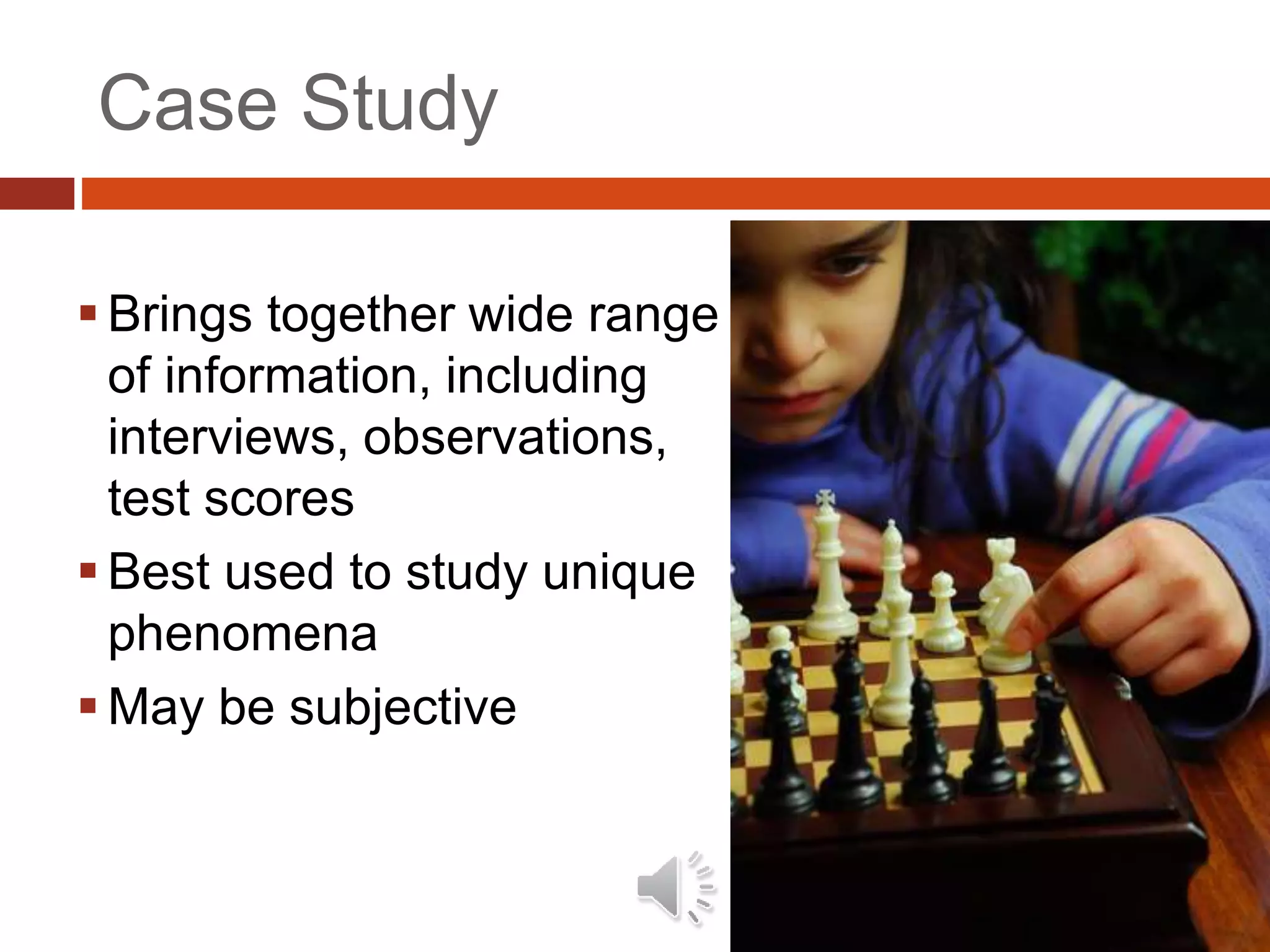 Case Study
 Brings together wide range
of information, including
interviews, observations,
test scores
 Best used to study unique
phenomena
 May be subjective
 