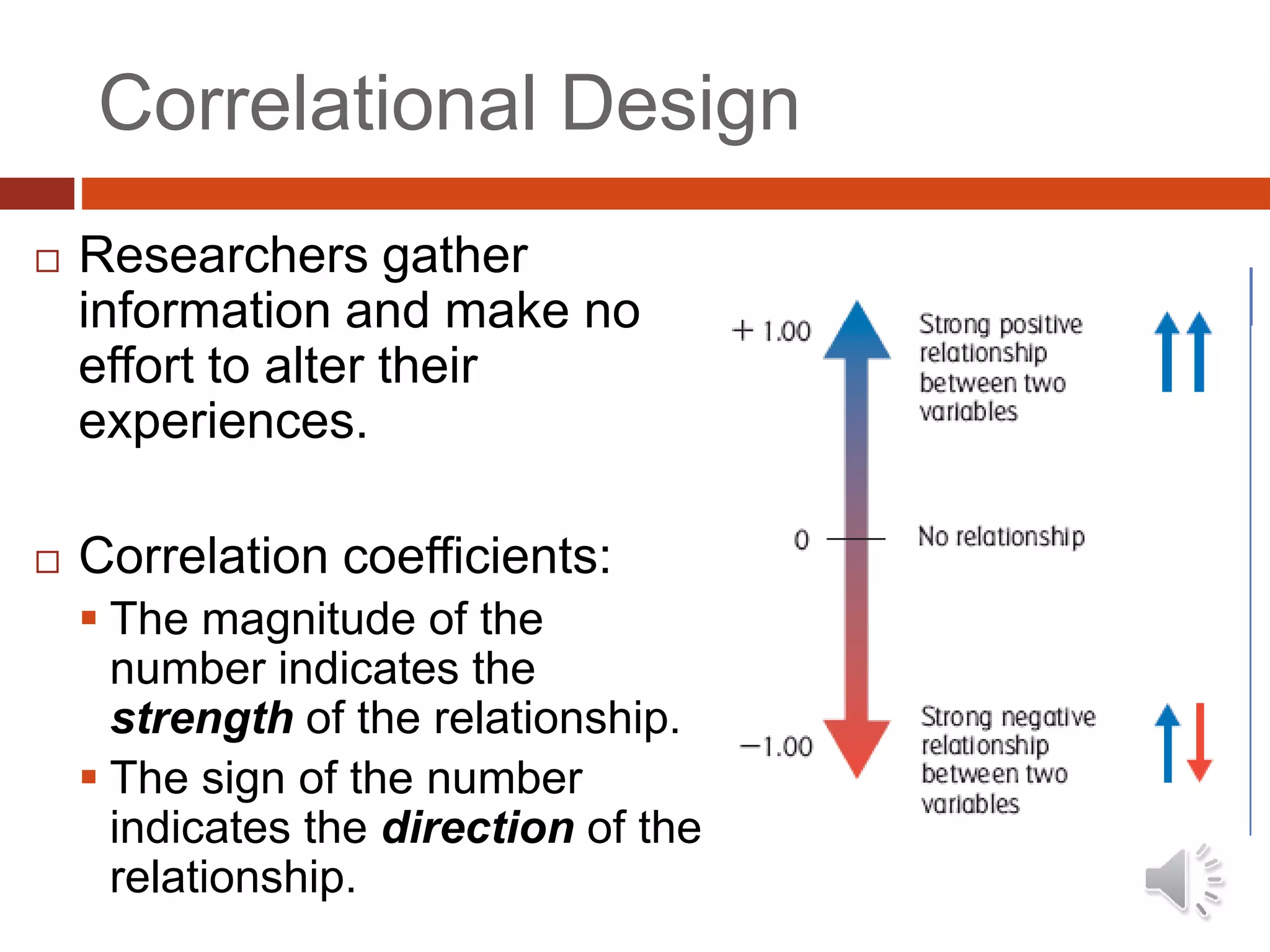 Correlational Design
 Researchers gather
information and make no
effort to alter their
experiences.
 Correlation coefficients:
 The magnitude of the
number indicates the
strength of the relationship.
 The sign of the number
indicates the direction of the
relationship.
 