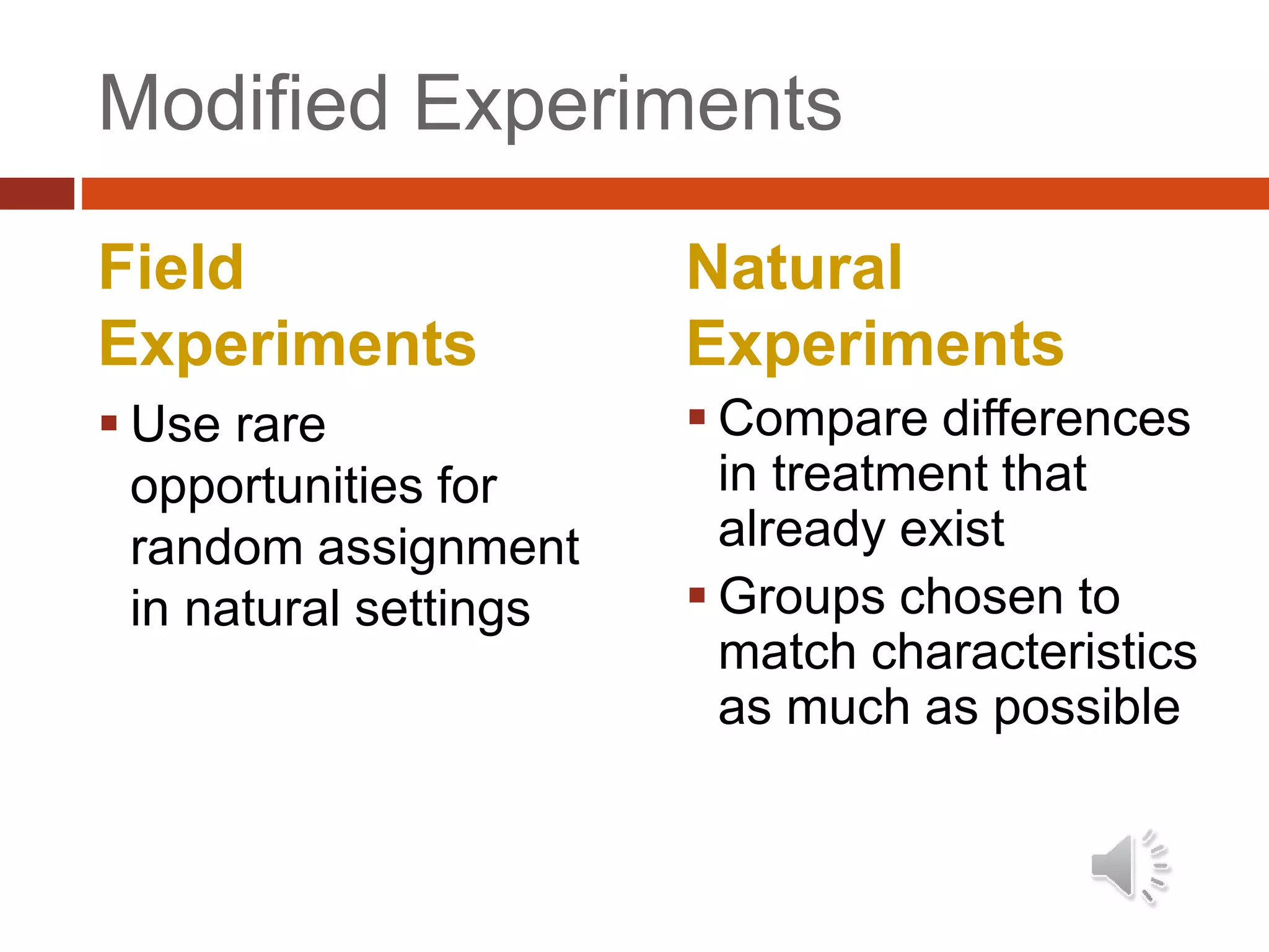 Modified Experiments
Field
Experiments
 Use rare
opportunities for
random assignment
in natural settings
Natural
Experiments
 Compare differences
in treatment that
already exist
 Groups chosen to
match characteristics
as much as possible
 