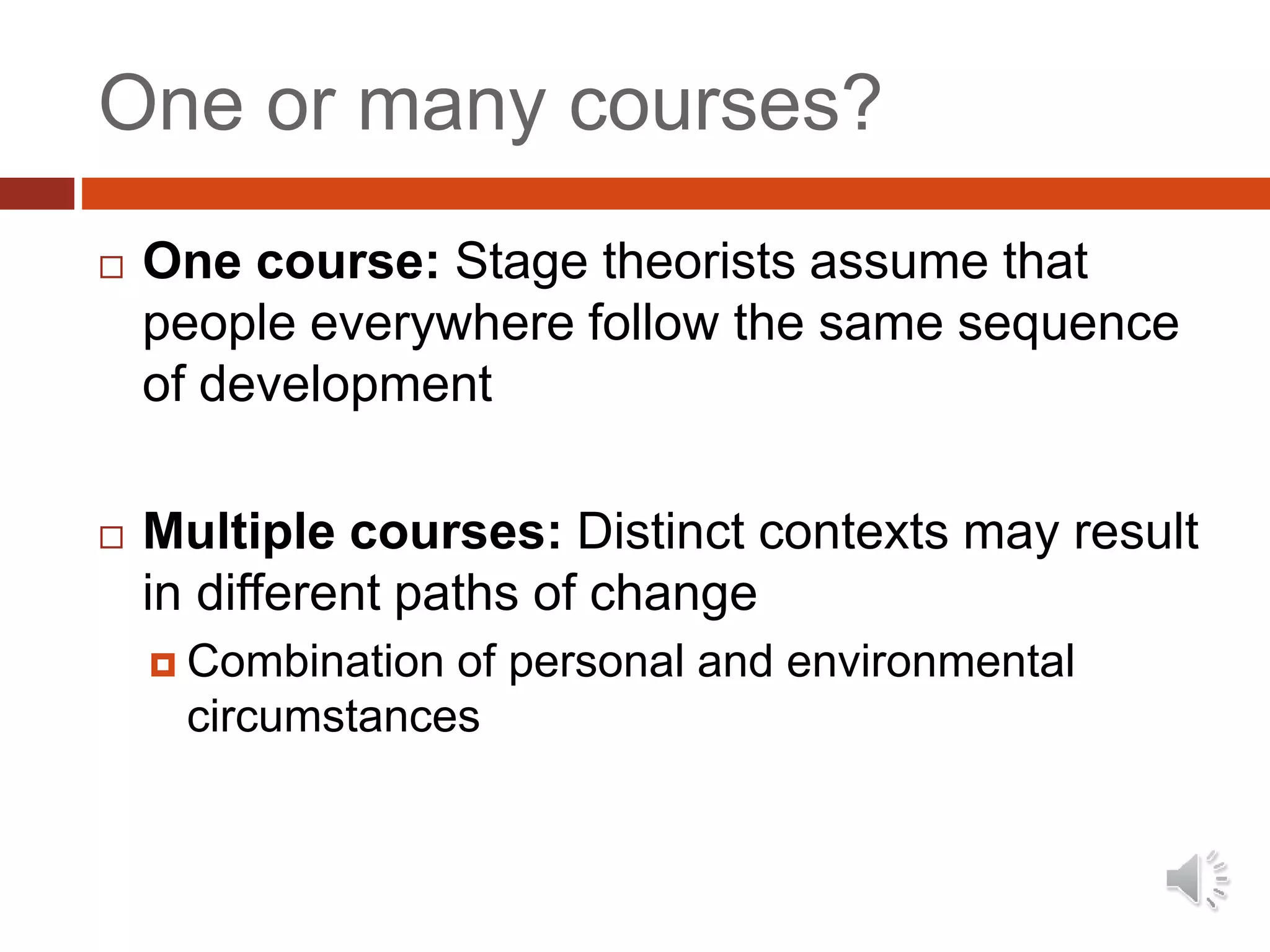 One or many courses?
 One course: Stage theorists assume that
people everywhere follow the same sequence
of development
 Multiple courses: Distinct contexts may result
in different paths of change
 Combination of personal and environmental
circumstances
 