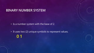 BINARY NUMBER SYSTEM
• Is a number system with the base of 2.
• It uses two (2) unique symbols to represent values.
0 1
 