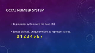 OCTAL NUMBER SYSTEM
• Is a number system with the base of 8.
• It uses eight (8) unique symbols to represent values.
0 1 2 3 4 5 6 7
 