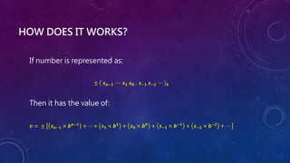 HOW DOES IT WORKS?
If number is represented as:
± 𝒔𝒏−𝟏 ⋯ 𝒔𝟏 𝒔𝟎 . 𝒔−𝟏 𝒔−𝟐 ⋯ 𝒃
Then it has the value of:
𝒗 = ± 𝒔𝒏−𝟏 × 𝒃𝒏−𝟏 + ⋯ + 𝒔𝟏 × 𝒃𝟏 + 𝒔𝟎 × 𝒃𝟎 + 𝒔−𝟏 × 𝒃−𝟏 + 𝒔−𝟐 × 𝒃−𝟐 + ⋯
 