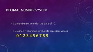 DECIMAL NUMBER SYSTEM
• Is a number system with the base of 10.
• It uses ten (10) unique symbols to represent values.
0 1 2 3 4 5 6 7 8 9
 