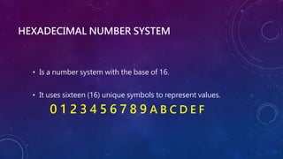 HEXADECIMAL NUMBER SYSTEM
• Is a number system with the base of 16.
• It uses sixteen (16) unique symbols to represent values.
0 1 2 3 4 5 6 7 8 9 A B C D E F
 
