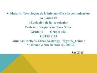  Materia: Tecnologías de la información y la comunicación.
Actividad #2
«Evolución de la tecnología»
Profesor: Sergio Iván Pérez Siller.
Grado: 1 Grupo: «B»
CBTIS #125
Alumnas: Nelly Y. Elizondo Ortega - @ylleN_hemmo
Clarisa García Ramos: @3000Cg.
Sep.2015