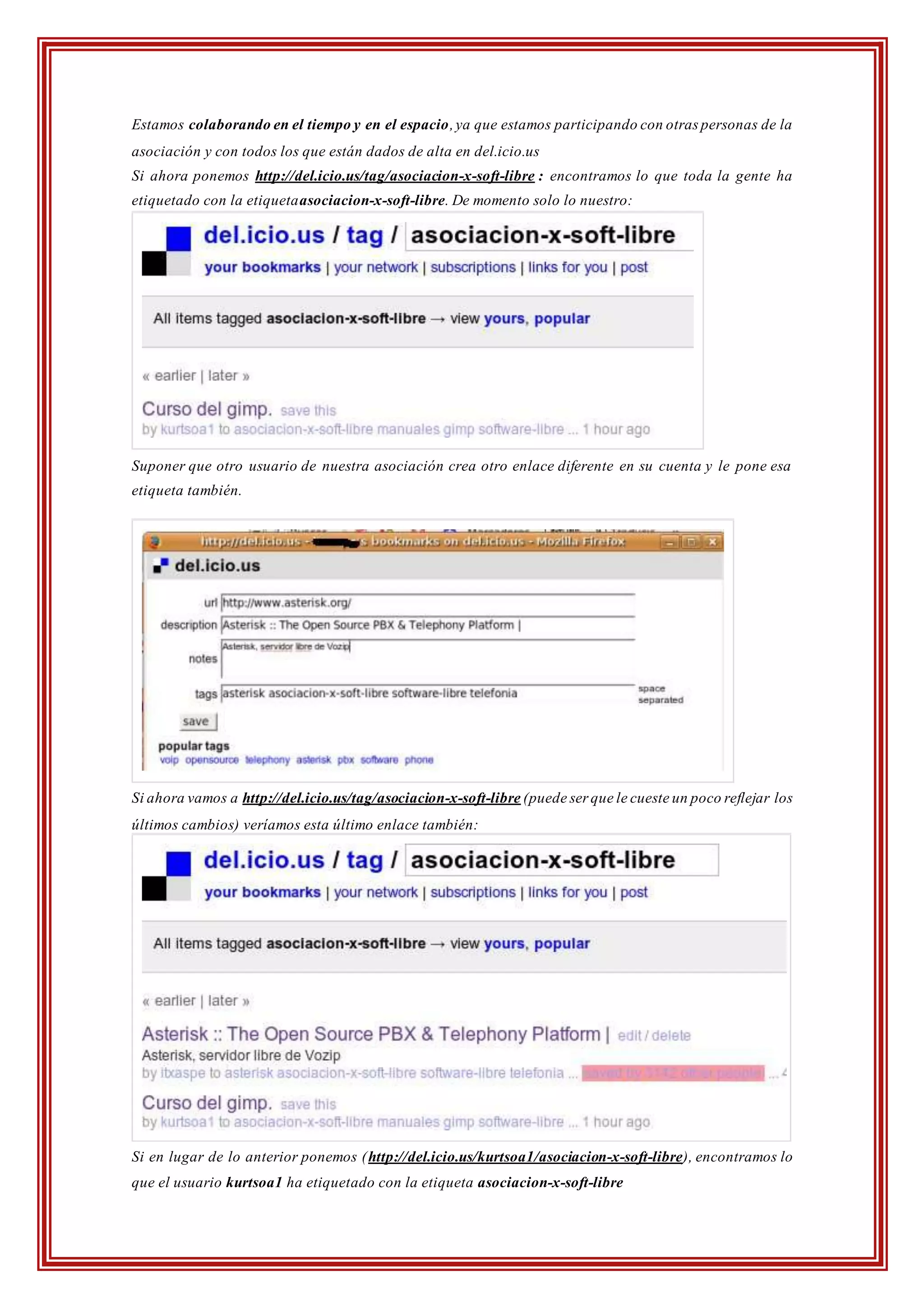 Estamos colaborando en el tiempo y en el espacio,ya que estamos participando con otras personas de la
asociación y con todos los que están dados de alta en del.icio.us
Si ahora ponemos http://del.icio.us/tag/asociacion-x-soft-libre : encontramos lo que toda la gente ha
etiquetado con la etiquetaasociacion-x-soft-libre. De momento solo lo nuestro:
Suponer que otro usuario de nuestra asociación crea otro enlace diferente en su cuenta y le pone esa
etiqueta también.
Si ahora vamos a http://del.icio.us/tag/asociacion-x-soft-libre (puede ser que le cueste un poco reflejar los
últimos cambios) veríamos esta último enlace también:
Si en lugar de lo anterior ponemos (http://del.icio.us/kurtsoa1/asociacion-x-soft-libre), encontramos lo
que el usuario kurtsoa1 ha etiquetado con la etiqueta asociacion-x-soft-libre
 