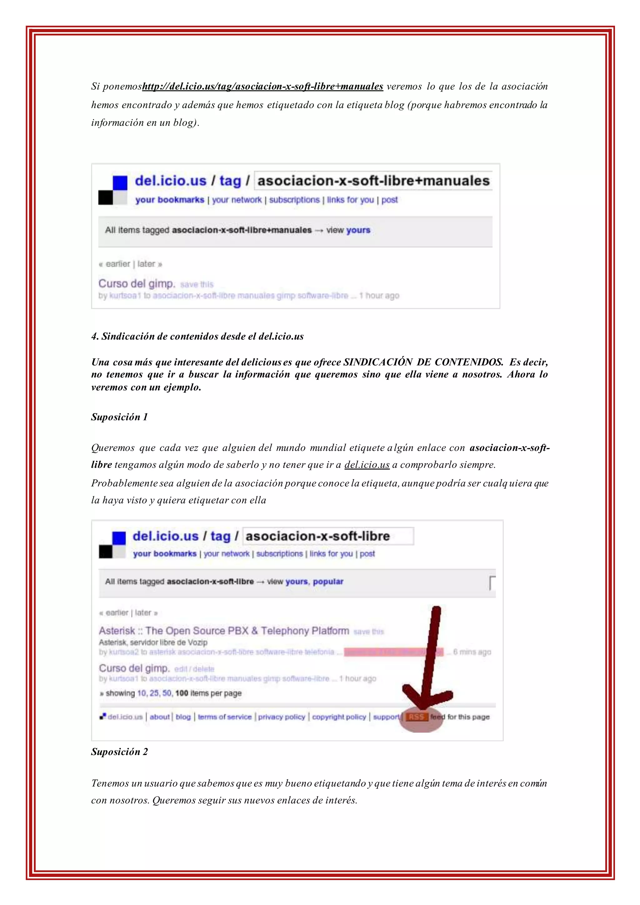 Si ponemoshttp://del.icio.us/tag/asociacion-x-soft-libre+manuales veremos lo que los de la asociación
hemos encontrado y además que hemos etiquetado con la etiqueta blog (porque habremos encontrado la
información en un blog).
4. Sindicación de contenidos desde el del.icio.us
Una cosa más que interesante del delicious es que ofrece SINDICACIÓN DE CONTENIDOS. Es decir,
no tenemos que ir a buscar la información que queremos sino que ella viene a nosotros. Ahora lo
veremos con un ejemplo.
Suposición 1
Queremos que cada vez que alguien del mundo mundial etiquete algún enlace con asociacion-x-soft-
libre tengamos algún modo de saberlo y no tener que ir a del.icio.us a comprobarlo siempre.
Probablemente sea alguien de la asociación porque conoce la etiqueta,aunque podría ser cualq uiera que
la haya visto y quiera etiquetar con ella
Suposición 2
Tenemos un usuario que sabemosque es muy bueno etiquetando y que tiene algún tema de interés en común
con nosotros. Queremos seguir sus nuevos enlaces de interés.
 