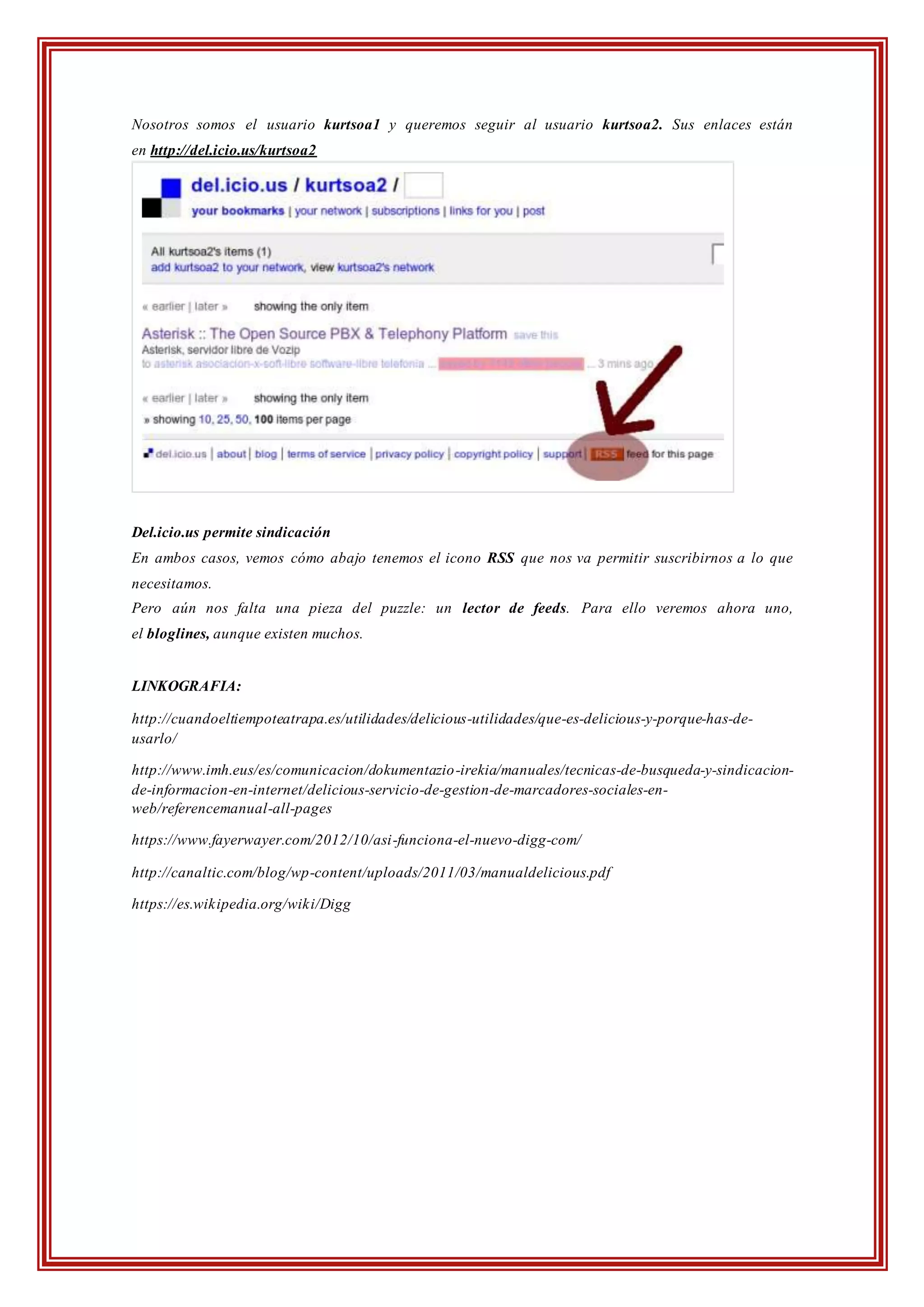 Nosotros somos el usuario kurtsoa1 y queremos seguir al usuario kurtsoa2. Sus enlaces están
en http://del.icio.us/kurtsoa2
Del.icio.us permite sindicación
En ambos casos, vemos cómo abajo tenemos el icono RSS que nos va permitir suscribirnos a lo que
necesitamos.
Pero aún nos falta una pieza del puzzle: un lector de feeds. Para ello veremos ahora uno,
el bloglines, aunque existen muchos.
LINKOGRAFIA:
http://cuandoeltiempoteatrapa.es/utilidades/delicious-utilidades/que-es-delicious-y-porque-has-de-
usarlo/
http://www.imh.eus/es/comunicacion/dokumentazio-irekia/manuales/tecnicas-de-busqueda-y-sindicacion-
de-informacion-en-internet/delicious-servicio-de-gestion-de-marcadores-sociales-en-
web/referencemanual-all-pages
https://www.fayerwayer.com/2012/10/asi-funciona-el-nuevo-digg-com/
http://canaltic.com/blog/wp-content/uploads/2011/03/manualdelicious.pdf
https://es.wikipedia.org/wiki/Digg
 