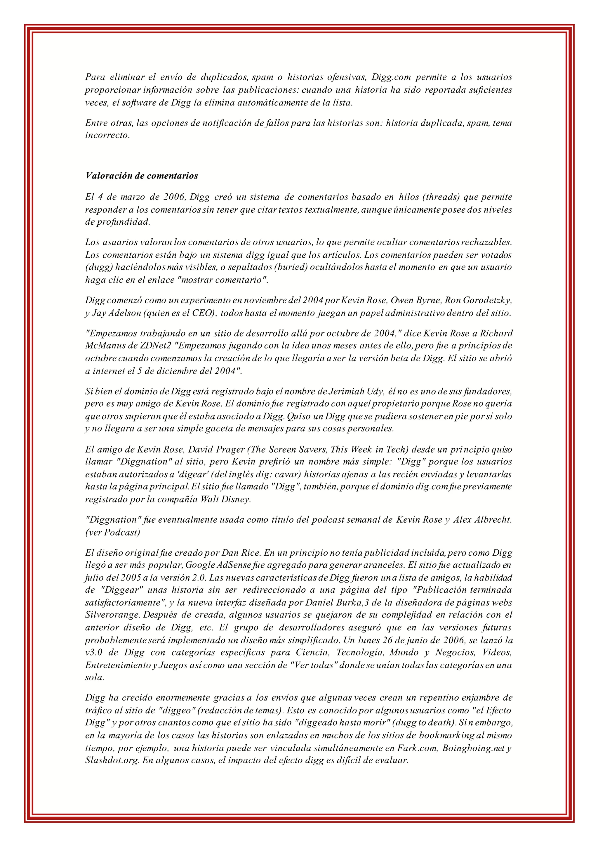 Para eliminar el envío de duplicados, spam o historias ofensivas, Digg.com permite a los usuarios
proporcionar información sobre las publicaciones: cuando una historia ha sido reportada suficientes
veces, el software de Digg la elimina automáticamente de la lista.
Entre otras, las opciones de notificación de fallos para las historias son: historia duplicada, spam, tema
incorrecto.
Valoración de comentarios
El 4 de marzo de 2006, Digg creó un sistema de comentarios basado en hilos (threads) que permite
responder a los comentariossin tener que citar textos textualmente,aunque únicamente posee dos niveles
de profundidad.
Los usuarios valoran los comentarios de otros usuarios, lo que permite ocultar comentarios rechazables.
Los comentarios están bajo un sistema digg igual que los artículos. Los comentarios pueden ser votados
(dugg) haciéndolosmás visibles, o sepultados (buried) ocultándolos hasta el momento en que un usuario
haga clic en el enlace "mostrar comentario".
Digg comenzó como un experimento en noviembre del 2004 por Kevin Rose, Owen Byrne, Ron Gorodetzky,
y Jay Adelson (quien es el CEO), todoshasta el momento juegan un papel administrativo dentro del sitio.
"Empezamos trabajando en un sitio de desarrollo allá por octubre de 2004," dice Kevin Rose a Richard
McManus de ZDNet2 "Empezamos jugando con la idea unos meses antes de ello,pero fue a principios de
octubre cuando comenzamos la creación de lo que llegaría a ser la versión beta de Digg. El sitio se abrió
a internet el 5 de diciembre del 2004".
Si bien el dominio de Digg está registrado bajo el nombre de Jerimiah Udy, él no es uno de sus fundadores,
pero es muy amigo de Kevin Rose. El dominio fue registrado con aquel propietario porque Rose no quería
que otros supieran que él estaba asociado a Digg.Quiso un Digg que se pudiera sostener en pie por sí solo
y no llegara a ser una simple gaceta de mensajes para sus cosas personales.
El amigo de Kevin Rose, David Prager (The Screen Savers, This Week in Tech) desde un principio quiso
llamar "Diggnation" al sitio, pero Kevin prefirió un nombre más simple: "Digg" porque los usuarios
estaban autorizadosa 'digear' (del inglés dig: cavar) historias ajenas a las recién enviadas y levantarlas
hasta la página principal.El sitio fue llamado "Digg",también,porque el dominio dig.comfue previamente
registrado por la compañía Walt Disney.
"Diggnation" fue eventualmente usada como título del podcast semanal de Kevin Rose y Alex Albrecht.
(ver Podcast)
El diseño original fue creado por Dan Rice. En un principio no tenía publicidad incluida,pero como Digg
llegó a ser más popular,Google AdSense fue agregado para generar aranceles. El sitio fue actualizado en
julio del 2005 a la versión 2.0. Las nuevascaracterísticas de Digg fueron una lista de amigos, la habilidad
de "Diggear" unas historia sin ser redireccionado a una página del tipo "Publicación terminada
satisfactoriamente", y la nueva interfaz diseñada por Daniel Burka,3 de la diseñadora de páginas webs
Silverorange. Después de creada, algunos usuarios se quejaron de su complejidad en relación con el
anterior diseño de Digg, etc. El grupo de desarrolladores aseguró que en las versiones futuras
probablemente será implementado un diseño más simplificado. Un lunes 26 de junio de 2006, se lanzó la
v3.0 de Digg con categorías específicas para Ciencia, Tecnología, Mundo y Negocios, Videos,
Entretenimiento y Juegos así como una sección de "Ver todas" donde se unían todas las categorías en una
sola.
Digg ha crecido enormemente gracias a los envíos que algunas veces crean un repentino enjambre de
tráfico al sitio de "diggeo" (redacción de temas). Esto es conocido por algunos usuarios como "el Efecto
Digg" y porotros cuantoscomo que el sitio ha sido "diggeado hasta morir" (dugg to death).Sin embargo,
en la mayoría de los casos las historias son enlazadas en muchos de los sitios de bookmarking al mismo
tiempo, por ejemplo, una historia puede ser vinculada simultáneamente en Fark.com, Boingboing.net y
Slashdot.org. En algunos casos, el impacto del efecto digg es difícil de evaluar.
 