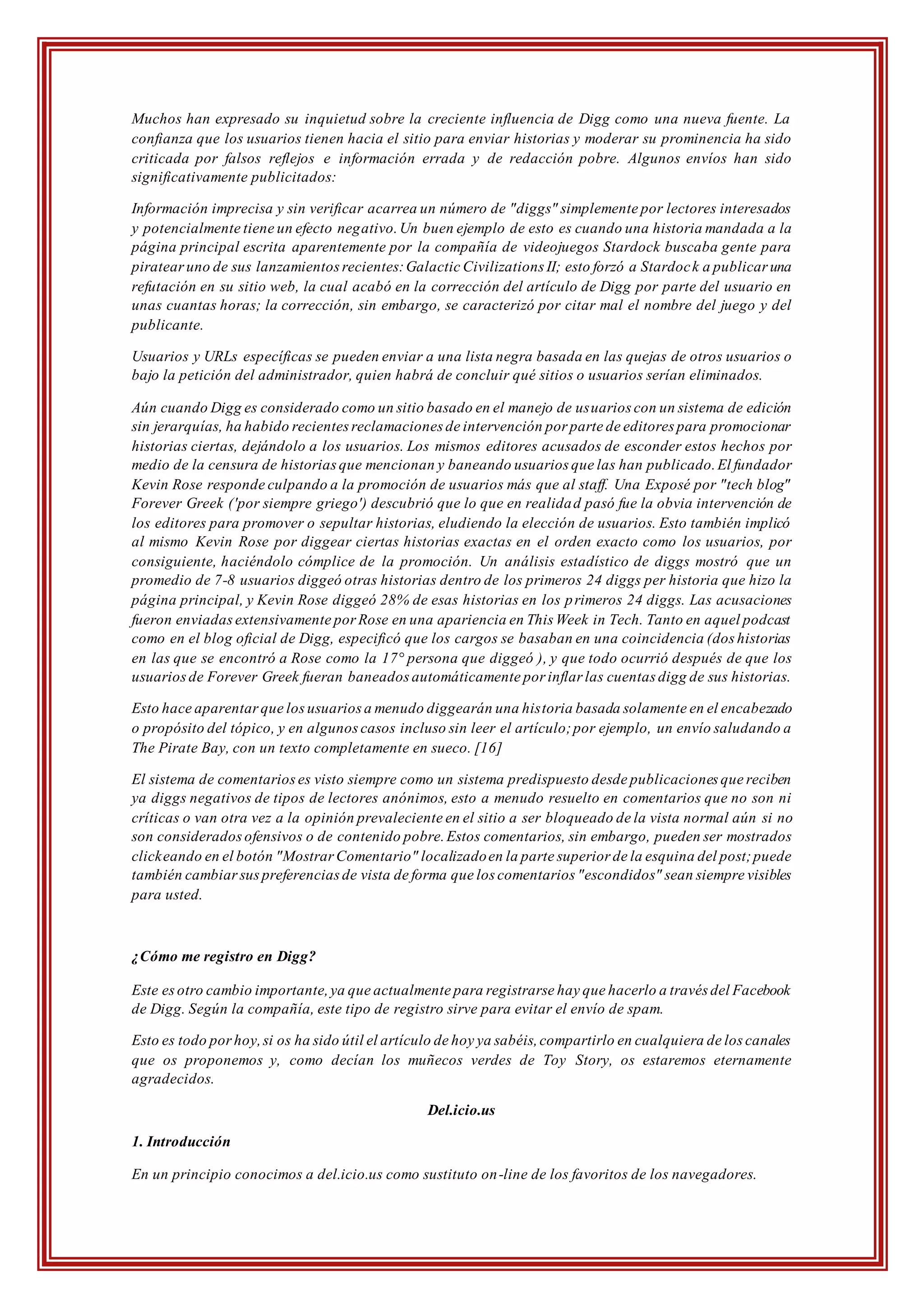 Muchos han expresado su inquietud sobre la creciente influencia de Digg como una nueva fuente. La
confianza que los usuarios tienen hacia el sitio para enviar historias y moderar su prominencia ha sido
criticada por falsos reflejos e información errada y de redacción pobre. Algunos envíos han sido
significativamente publicitados:
Información imprecisa y sin verificar acarrea un número de "diggs" simplemente por lectores interesados
y potencialmente tiene un efecto negativo.Un buen ejemplo de esto es cuando una historia mandada a la
página principal escrita aparentemente por la compañía de videojuegos Stardock buscaba gente para
piratearuno de sus lanzamientosrecientes:Galactic Civilizations II; esto forzó a Stardock a publicar una
refutación en su sitio web, la cual acabó en la corrección del artículo de Digg por parte del usuario en
unas cuantas horas; la corrección, sin embargo, se caracterizó por citar mal el nombre del juego y del
publicante.
Usuarios y URLs específicas se pueden enviar a una lista negra basada en las quejas de otros usuarios o
bajo la petición del administrador, quien habrá de concluir qué sitios o usuarios serían eliminados.
Aún cuando Digg es considerado como un sitio basado en el manejo de usuarios con un sistema de edición
sin jerarquías, ha habido recientesreclamaciones de intervención por parte de editores para promocionar
historias ciertas, dejándolo a los usuarios. Los mismos editores acusados de esconder estos hechos por
medio de la censura de historiasque mencionan y baneando usuarios que las han publicado.El fundador
Kevin Rose responde culpando a la promoción de usuarios más que al staff. Una Exposé por "tech blog"
Forever Greek ('por siempre griego') descubrió que lo que en realidad pasó fue la obvia intervención de
los editores para promover o sepultar historias, eludiendo la elección de usuarios. Esto también implicó
al mismo Kevin Rose por diggear ciertas historias exactas en el orden exacto como los usuarios, por
consiguiente, haciéndolo cómplice de la promoción. Un análisis estadístico de diggs mostró que un
promedio de 7-8 usuarios diggeó otras historias dentro de los primeros 24 diggs per historia que hizo la
página principal, y Kevin Rose diggeó 28% de esas historias en los primeros 24 diggs. Las acusaciones
fueron enviadasextensivamente porRose en una apariencia en This Week in Tech. Tanto en aquel podcast
como en el blog oficial de Digg, especificó que los cargos se basaban en una coincidencia (dos historias
en las que se encontró a Rose como la 17° persona que diggeó ), y que todo ocurrió después de que los
usuariosde Forever Greek fueran baneados automáticamente por inflar las cuentas digg de sus historias.
Esto hace aparentarque losusuariosa menudo diggearán una historia basada solamente en el encabezado
o propósito del tópico, y en algunoscasos incluso sin leer el artículo;por ejemplo, un envío saludando a
The Pirate Bay, con un texto completamente en sueco. [16]
El sistema de comentarioses visto siempre como un sistema predispuesto desde publicaciones que reciben
ya diggs negativos de tipos de lectores anónimos, esto a menudo resuelto en comentarios que no son ni
críticas o van otra vez a la opinión prevaleciente en el sitio a ser bloqueado de la vista normal aún si no
son consideradosofensivos o de contenido pobre.Estos comentarios, sin embargo, pueden ser mostrados
clickeando en el botón "MostrarComentario" localizadoen la parte superior de la esquina del post;puede
también cambiarsuspreferenciasde vista de forma que los comentarios "escondidos" sean siempre visibles
para usted.
¿Cómo me registro en Digg?
Este esotro cambio importante,ya que actualmente para registrarse hay que hacerlo a través del Facebook
de Digg. Según la compañía, este tipo de registro sirve para evitar el envío de spam.
Esto es todo porhoy,si os ha sido útil el artículo de hoy ya sabéis,compartirlo en cualquiera de los canales
que os proponemos y, como decían los muñecos verdes de Toy Story, os estaremos eternamente
agradecidos.
Del.icio.us
1. Introducción
En un principio conocimos a del.icio.us como sustituto on-line de los favoritos de los navegadores.
 