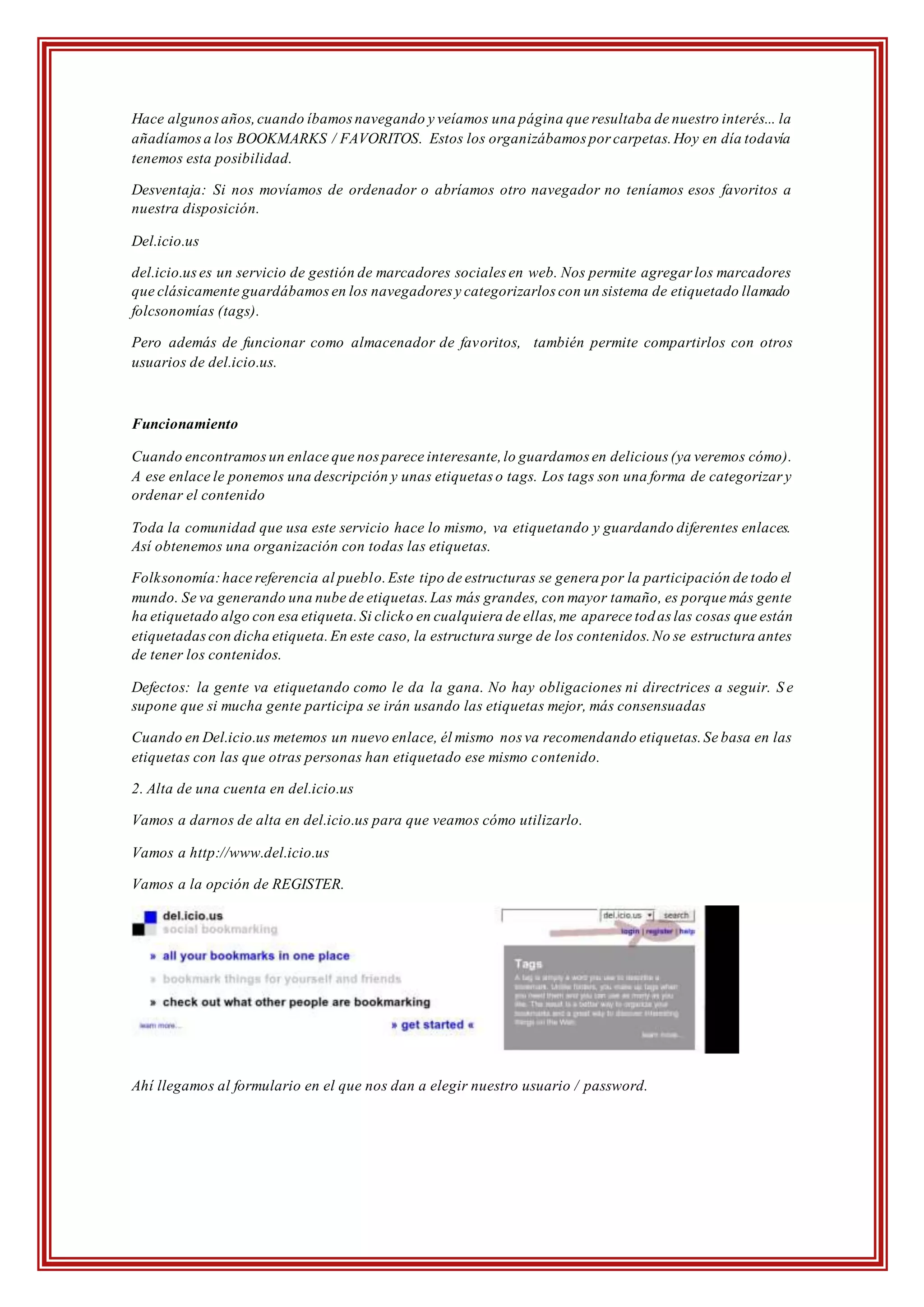 Hace algunosaños,cuando íbamosnavegando y veíamos una página que resultaba de nuestro interés... la
añadíamosa los BOOKMARKS / FAVORITOS. Estos los organizábamos por carpetas.Hoy en día todavía
tenemos esta posibilidad.
Desventaja: Si nos movíamos de ordenador o abríamos otro navegador no teníamos esos favoritos a
nuestra disposición.
Del.icio.us
del.icio.uses un servicio de gestión de marcadores sociales en web. Nos permite agregar los marcadores
que clásicamente guardábamosen los navegadores y categorizarlos con un sistema de etiquetado llamado
folcsonomías (tags).
Pero además de funcionar como almacenador de favoritos, también permite compartirlos con otros
usuarios de del.icio.us.
Funcionamiento
Cuando encontramosun enlace que nosparece interesante,lo guardamos en delicious (ya veremos cómo).
A ese enlace le ponemos una descripción y unas etiquetas o tags. Los tags son una forma de categorizar y
ordenar el contenido
Toda la comunidad que usa este servicio hace lo mismo, va etiquetando y guardando diferentes enlaces.
Así obtenemos una organización con todas las etiquetas.
Folksonomía:hace referencia al pueblo.Este tipo de estructuras se genera por la participación de todo el
mundo. Se va generando una nube de etiquetas.Las más grandes, con mayor tamaño, es porque más gente
ha etiquetado algo con esa etiqueta.Si clicko en cualquiera de ellas,me aparece todas las cosas que están
etiquetadascon dicha etiqueta.En este caso, la estructura surge de los contenidos.No se estructura antes
de tener los contenidos.
Defectos: la gente va etiquetando como le da la gana. No hay obligaciones ni directrices a seguir. S e
supone que si mucha gente participa se irán usando las etiquetas mejor, más consensuadas
Cuando en Del.icio.us metemos un nuevo enlace, él mismo nos va recomendando etiquetas.Se basa en las
etiquetas con las que otras personas han etiquetado ese mismo contenido.
2. Alta de una cuenta en del.icio.us
Vamos a darnos de alta en del.icio.us para que veamos cómo utilizarlo.
Vamos a http://www.del.icio.us
Vamos a la opción de REGISTER.
Ahí llegamos al formulario en el que nos dan a elegir nuestro usuario / password.
 