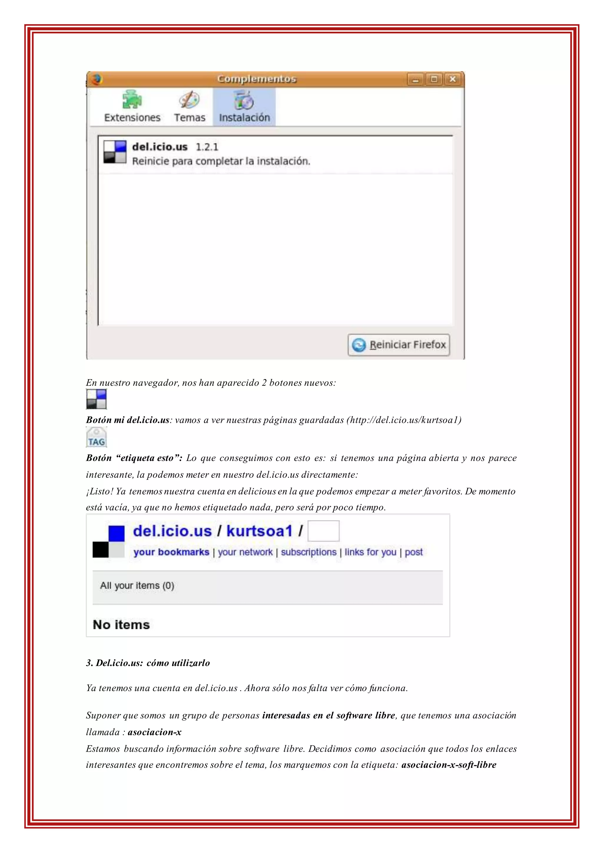 En nuestro navegador, nos han aparecido 2 botones nuevos:
Botón mi del.icio.us: vamos a ver nuestras páginas guardadas (http://del.icio.us/kurtsoa1)
Botón “etiqueta esto”: Lo que conseguimos con esto es: si tenemos una página abierta y nos parece
interesante, la podemos meter en nuestro del.icio.us directamente:
¡Listo! Ya tenemosnuestra cuenta en delicious en la que podemos empezar a meter favoritos. De momento
está vacía, ya que no hemos etiquetado nada, pero será por poco tiempo.
3. Del.icio.us: cómo utilizarlo
Ya tenemos una cuenta en del.icio.us . Ahora sólo nos falta ver cómo funciona.
Suponer que somos un grupo de personas interesadas en el software libre, que tenemos una asociación
llamada : asociacion-x
Estamos buscando información sobre software libre. Decidimos como asociación que todos los enlaces
interesantes que encontremos sobre el tema, los marquemos con la etiqueta: asociacion-x-soft-libre
 