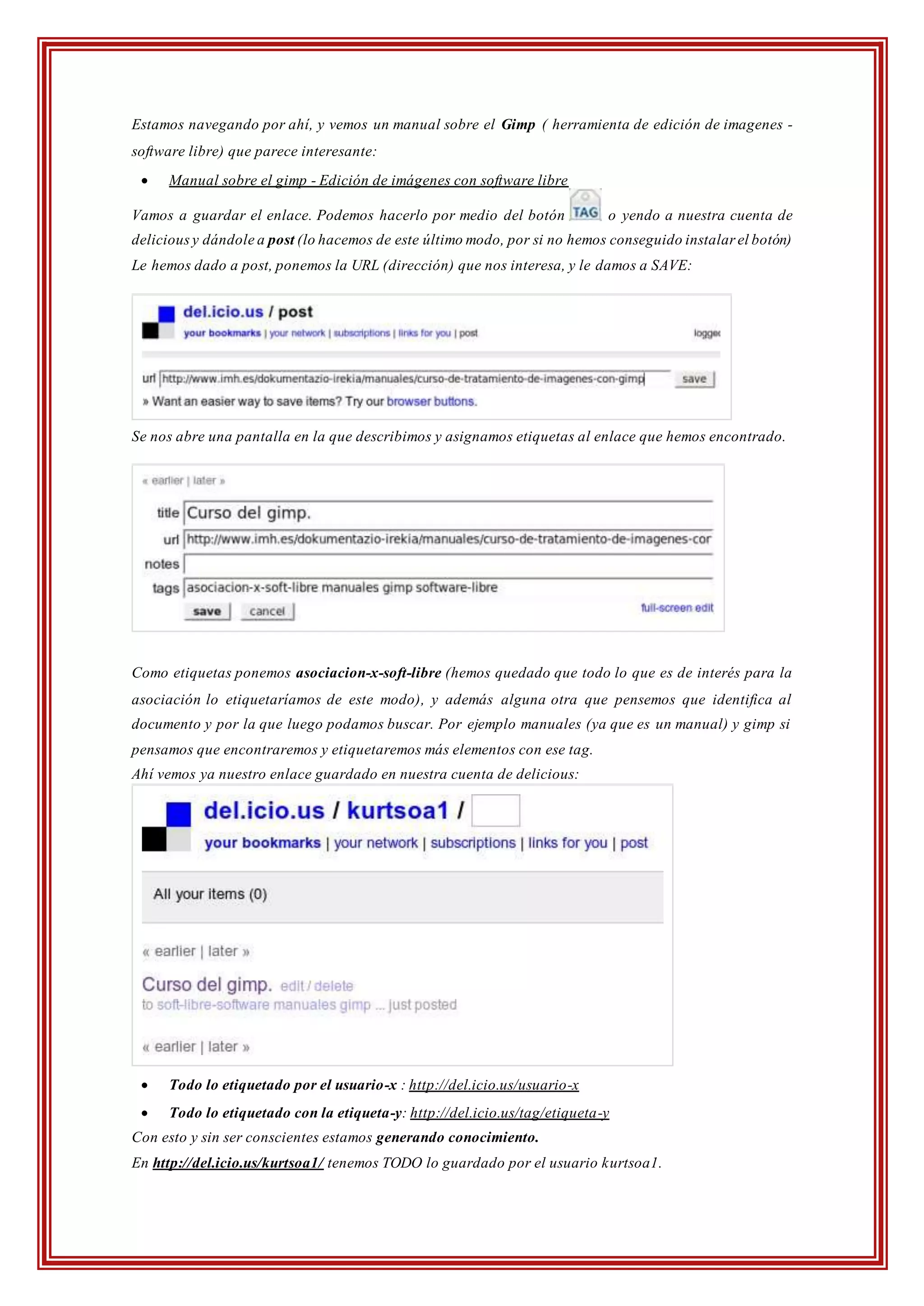 Estamos navegando por ahí, y vemos un manual sobre el Gimp ( herramienta de edición de imagenes -
software libre) que parece interesante:
 Manual sobre el gimp - Edición de imágenes con software libre
Vamos a guardar el enlace. Podemos hacerlo por medio del botón o yendo a nuestra cuenta de
deliciousy dándole a post (lo hacemos de este último modo, por si no hemos conseguido instalar el botón)
Le hemos dado a post, ponemos la URL (dirección) que nos interesa, y le damos a SAVE:
Se nos abre una pantalla en la que describimos y asignamos etiquetas al enlace que hemos encontrado.
Como etiquetas ponemos asociacion-x-soft-libre (hemos quedado que todo lo que es de interés para la
asociación lo etiquetaríamos de este modo), y además alguna otra que pensemos que identifica al
documento y por la que luego podamos buscar. Por ejemplo manuales (ya que es un manual) y gimp si
pensamos que encontraremos y etiquetaremos más elementos con ese tag.
Ahí vemos ya nuestro enlace guardado en nuestra cuenta de delicious:
 Todo lo etiquetado por el usuario-x : http://del.icio.us/usuario-x
 Todo lo etiquetado con la etiqueta-y: http://del.icio.us/tag/etiqueta-y
Con esto y sin ser conscientes estamos generando conocimiento.
En http://del.icio.us/kurtsoa1/ tenemos TODO lo guardado por el usuario kurtsoa1.
 