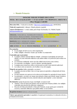  Mundo Primaria
ESPACIOS WEB DE INTERÉS EDUCATIVO
FICHA DE CATALOGACIÓN Y EVALUACIÓN CON PROPUESTA DIDÁCTICA
©Pere Marquès-UAB/2001
Dirección URL ( + fecha de la consulta): http://www.mundoprimaria.com/ (05/05/2016)
Título del espacio web (+ idiomas): Mundo primaria (español)
Autores/Productores: (+ e-mail, ciudad, país) Grupo Gesfomedia, S.L. Madrid, España.
info@gesfomedia.com
(subrayar uno o más de cada apartado)
TIPOLOGÍA: TIENDAVIRTUAL - TELEFORMACIÓN TUTORIZADA- MATERIALDIDÁCTICO ON LINE -
WEB TEMÁTICO - PRENSA ELECTRÓNICA - WEB DE PRESENTACIÓN- CENTRO DE RECURSOS-
ÍNDICE / BUSCADOR - ENTORNO DE COMUNICACIÓN - PORTAL
PROPÓSITO: VENTA / DISTRIBUCIÓN- INFORMAR - INSTRUIR - COMUNICACIÓN INTERPERSONAL -
REALIZAR TRÁMITES- ENTRETENER / INTERESAR
LIBRE ACCESO: SI NO -///- INCLUYE PUBLICIDAD: SI NO -///- ACCESO WAP: SI NO
Presentación:
 Es una página de fácil acceso y clara organización.
 Utiliza múltiples elementos visuales que facilitan su comprensión.
Contenidos que se presentan:
 La página contiene material didáctico dirigido a fomentar el aprendizaje por parte del
alumno, así como materiales didácticos que podrán utilizar los profesores para realizar sus
sesiones.
 Los elementos multimedia tienen una alta calidad tanto técnica como estética.
 Los materiales van dirigidos a que los alumnos aprendan jugando.
 La página posee numerosos enlaces externos para acceder a más material audiovisual.
 Los enlaces entre un material y otro facilitan el uso de la página.
Mapa de navegación: (índice,principales secciones)
 La página presenta un índice claro en el que aparecen apartados y subapartados de forma
ordenada.
 En todo momento nos aparecen en la cabecera de la página los apartados de mayor interés.
 Las principales secciones son: juegos para primaria, juegos para infantil, juegos temáticos,
recursos para trabajar la lectura, material educativo para imprimir y otros materiales
didácticos.
Destinatarios: (grupo de personas al que está dirigido el espacio web)
 Alumnos, tanto de Educación Infantil como de Educación Primaria, debido a los múltiples
contenidos para practicar las diferentes asignaturas.
 Docentes de Educación Infantil y Educación Primaria, ya que aporta gran variedad de
recursos y materiales didácticos que podrán utilizar en sus sesiones.
Requisitos técnicos: (hardwarey software) Accesible.
Valores que potencia o presenta: La igualdad, el respeto por la naturaleza, la valoración del arte y
el fomento de la lectura.
 