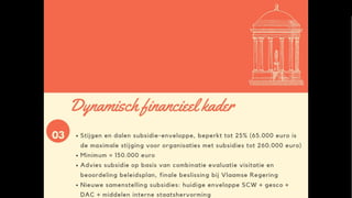 Dynamisch financieel kader
• Stijgen en dalen subsidie-enveloppe, zij het beperkt tot 25 %
• Minimum = 150. 000 euro
• Advies subsidie (niet bindend!) gebeurt op basis van gecombineerde
score visitatie en beoordeling beleidsplan (+ bijkomende docs)
• Finale beslissing bij Vlaamse Regering
• Nieuwe samenstelling subsidies: huidige enveloppe SCW gesco + dac
+ provinciale middelen
 