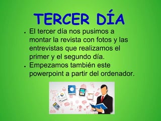 TERCER DÍA
● El tercer día nos pusimos a
montar la revista con fotos y las
entrevistas que realizamos el
primer y el segundo día.
● Empezamos también este
powerpoint a partir del ordenador.
 