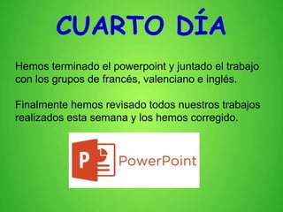 CUARTO DÍA
Hemos terminado el powerpoint y juntado el trabajo
con los grupos de francés, valenciano e inglés.
Finalmente hemos revisado todos nuestros trabajos
realizados esta semana y los hemos corregido.
 