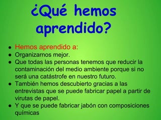 ¿Qué hemos
aprendido?
● Hemos aprendido a:
● Organizarnos mejor.
● Que todas las personas tenemos que reducir la
contaminación del medio ambiente porque si no
será una catástrofe en nuestro futuro.
● También hemos descubierto gracias a las
entrevistas que se puede fabricar papel a partir de
virutas de papel.
● Y que se puede fabricar jabón con composiciones
químicas
 
