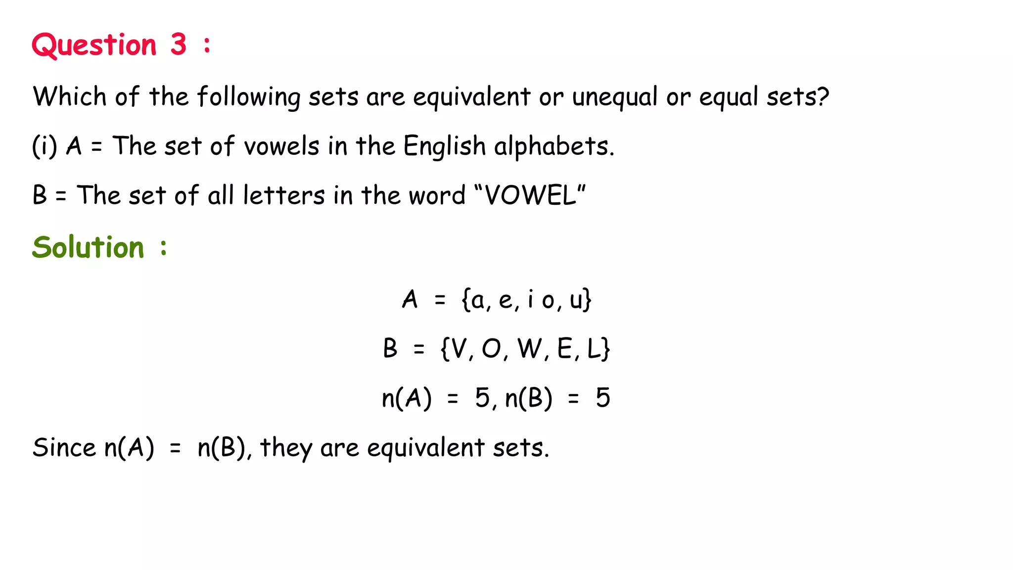 Question 3 :
Which of the following sets are equivalent or unequal or equal sets?
(i) A = The set of vowels in the English alphabets.
B = The set of all letters in the word “VOWEL”
Solution :
A = {a, e, i o, u}
B = {V, O, W, E, L}
n(A) = 5, n(B) = 5
Since n(A) = n(B), they are equivalent sets.
 