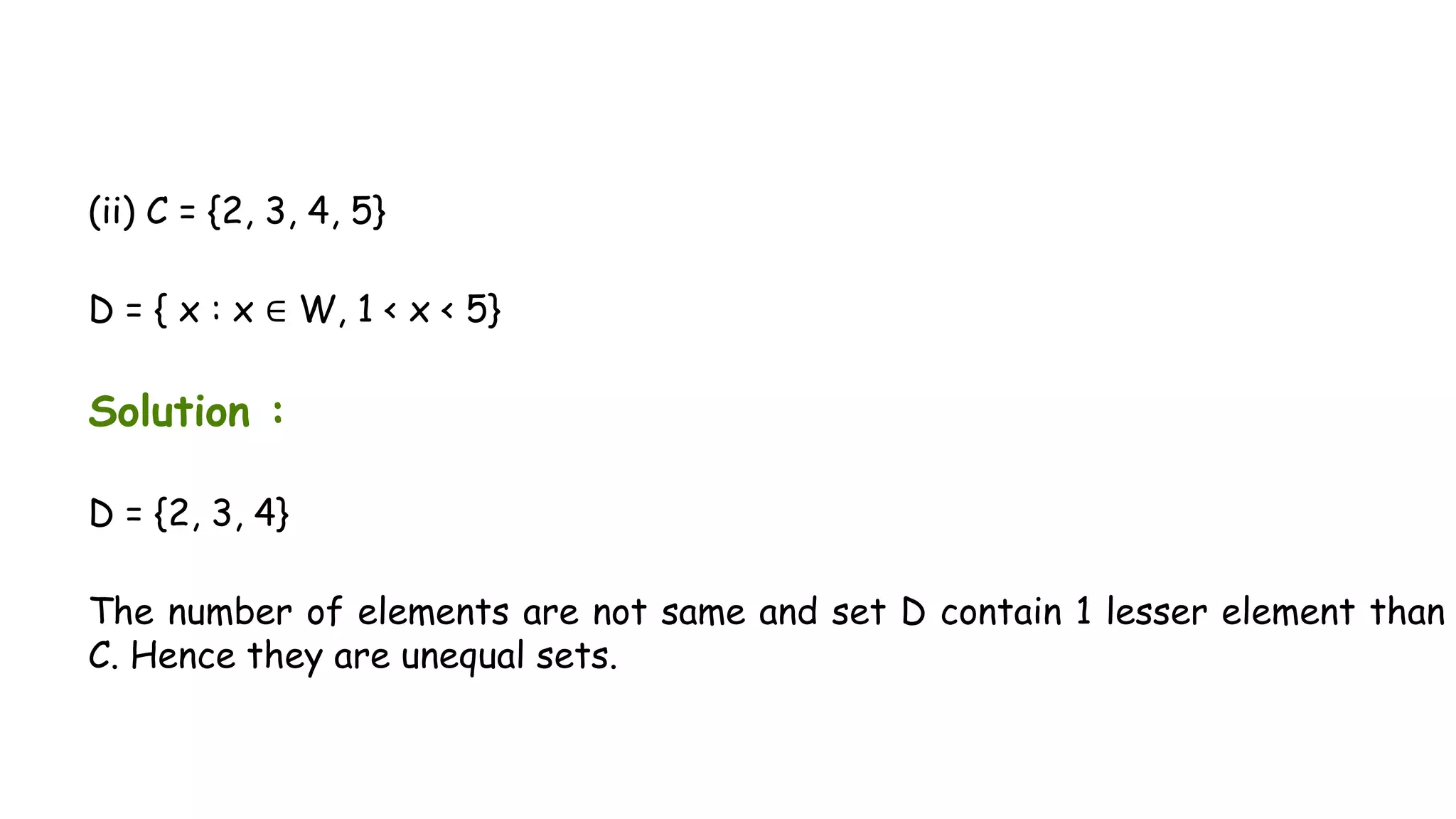 (ii) C = {2, 3, 4, 5}
D = { x : x ∈ W, 1 < x < 5}
Solution :
D = {2, 3, 4}
The number of elements are not same and set D contain 1 lesser element than
C. Hence they are unequal sets.
 