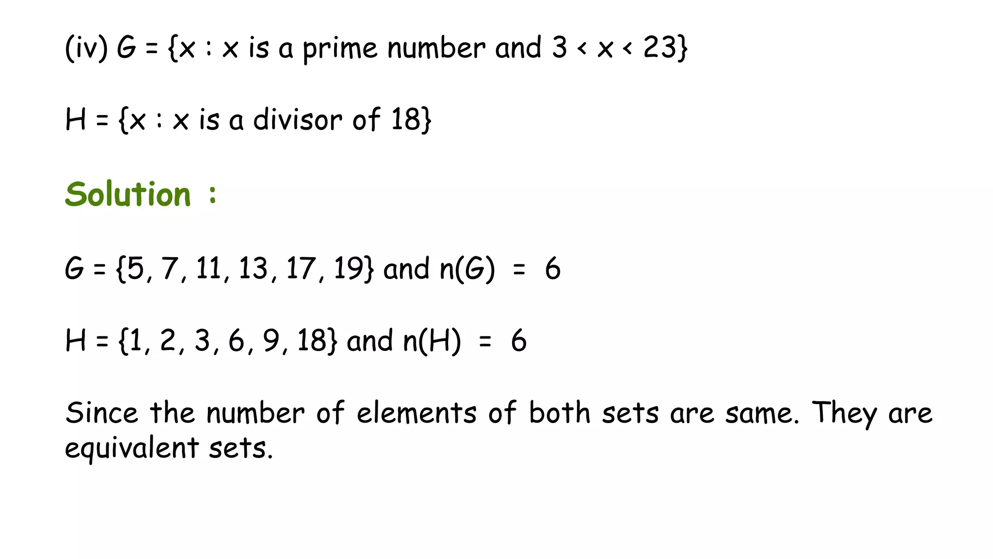(iv) G = {x : x is a prime number and 3 < x < 23}
H = {x : x is a divisor of 18}
Solution :
G = {5, 7, 11, 13, 17, 19} and n(G) = 6
H = {1, 2, 3, 6, 9, 18} and n(H) = 6
Since the number of elements of both sets are same. They are
equivalent sets.
 