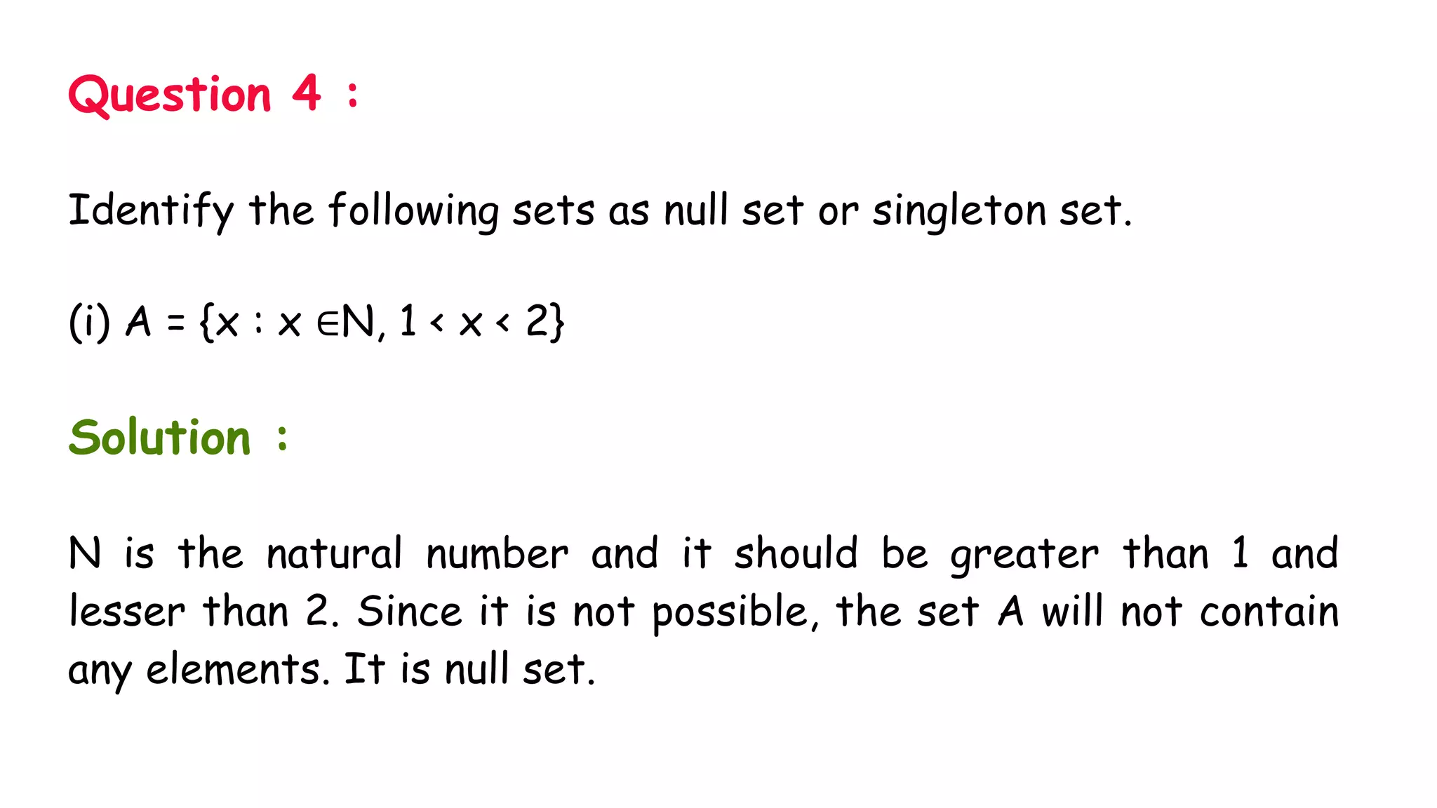 Question 4 :
Identify the following sets as null set or singleton set.
(i) A = {x : x ∈N, 1 < x < 2}
Solution :
N is the natural number and it should be greater than 1 and
lesser than 2. Since it is not possible, the set A will not contain
any elements. It is null set.
 