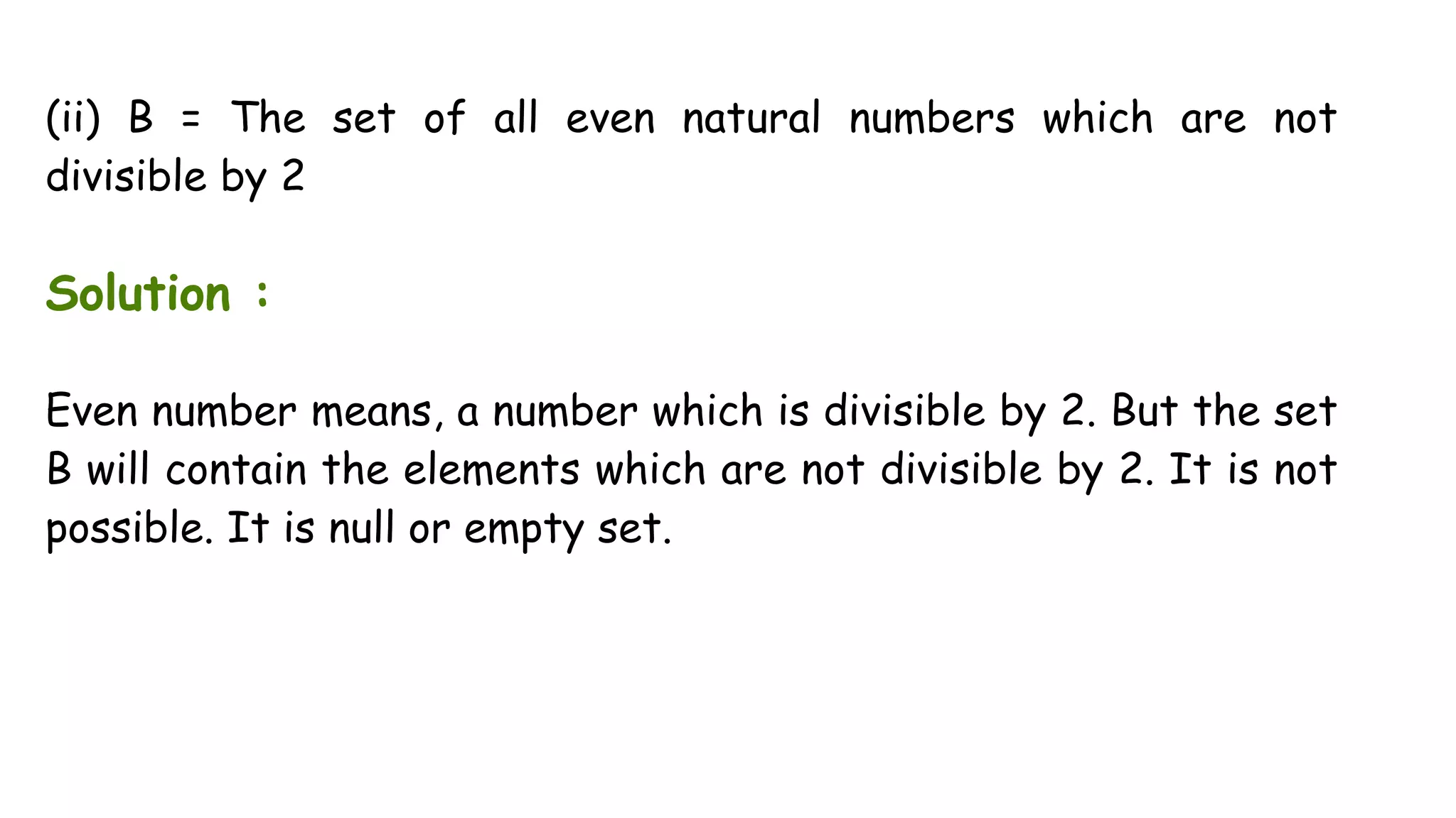 (ii) B = The set of all even natural numbers which are not
divisible by 2
Solution :
Even number means, a number which is divisible by 2. But the set
B will contain the elements which are not divisible by 2. It is not
possible. It is null or empty set.
 