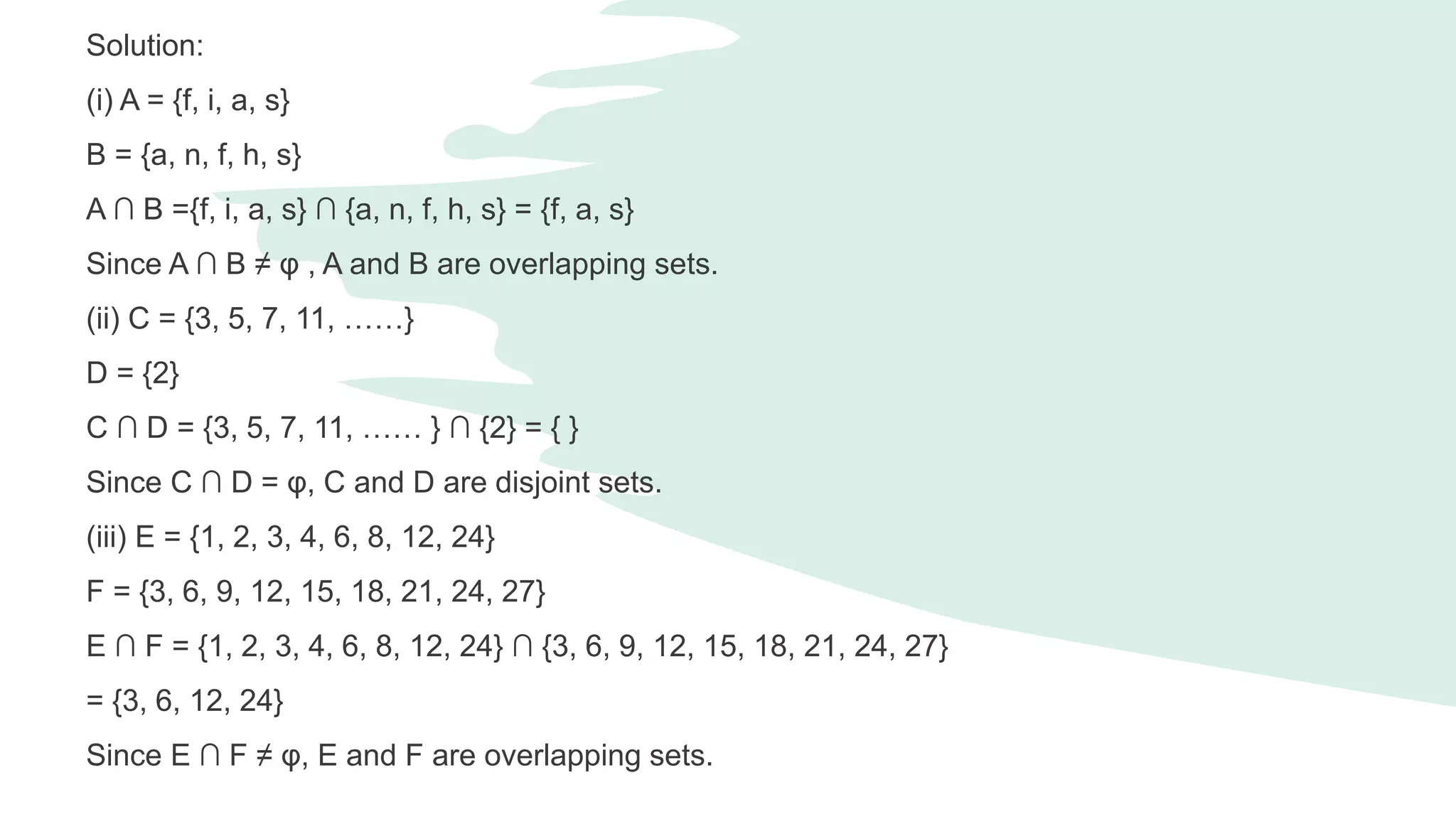 Solution:
(i) A = {f, i, a, s}
B = {a, n, f, h, s}
A ∩ B ={f, i, a, s} ∩ {a, n, f, h, s} = {f, a, s}
Since A ∩ B ≠ φ , A and B are overlapping sets.
(ii) C = {3, 5, 7, 11, ……}
D = {2}
C ∩ D = {3, 5, 7, 11, …… } ∩ {2} = { }
Since C ∩ D = φ, C and D are disjoint sets.
(iii) E = {1, 2, 3, 4, 6, 8, 12, 24}
F = {3, 6, 9, 12, 15, 18, 21, 24, 27}
E ∩ F = {1, 2, 3, 4, 6, 8, 12, 24} ∩ {3, 6, 9, 12, 15, 18, 21, 24, 27}
= {3, 6, 12, 24}
Since E ∩ F ≠ φ, E and F are overlapping sets.
 